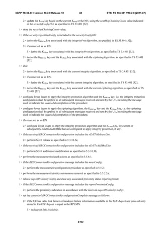 3GPP TS 36.331 version 10.2.0 Release 10                    48                        ETSI TS 136 331 V10.2.0 (2011-07)


      2> update the KeNB key based on the current KeNB or the NH, using the nextHopChainingCount value indicated
         in the securityConfigHO, as specified in TS 33.401 [32];

   1> store the nextHopChainingCount value;

   1> if the securityAlgorithmConfig is included in the securityConfigHO:

      2> derive the KRRCint key associated with the integrityProtAlgorithm, as specified in TS 33.401 [32];

      2> if connected as an RN:

          3> derive the KUPint key associated with the integrityProtAlgorithm, as specified in TS 33.401 [32];

      2> derive the KRRCenc key and the KUPenc key associated with the cipheringAlgorithm, as specified in TS 33.401
         [32];

   1> else:

      2> derive the KRRCint key associated with the current integrity algorithm, as specified in TS 33.401 [32];

      2> if connected as an RN:

          3> derive the KUPint key associated with the current integrity algorithm, as specified in TS 33.401 [32];

      2> derive the KRRCenc key and the KUPenc key associated with the current ciphering algorithm, as specified in TS
         33.401 [32];

   1> configure lower layers to apply the integrity protection algorithm and the KRRCint key, i.e. the integrity protection
      configuration shall be applied to all subsequent messages received and sent by the UE, including the message
      used to indicate the successful completion of the procedure;

   1> configure lower layers to apply the ciphering algorithm, the KRRCenc key and the KUPenc key, i.e. the ciphering
      configuration shall be applied to all subsequent messages received and sent by the UE, including the message
      used to indicate the successful completion of the procedure;

   1> if connected as an RN:

      2> configure lower layers to apply the integrity protection algorithm and the KUPint key, for current or
         subsequently established DRBs that are configured to apply integrity protection, if any;

   1> if the received RRCConnectionReconfiguration includes the sCellToReleaseList:

      2> perform SCell release as specified in 5.3.10.3a;

   1> if the received RRCConnectionReconfiguration includes the sCellToAddModList:

      2> perform SCell addition or modification as specified in 5.3.10.3b;

   1> perform the measurement related actions as specified in 5.5.6.1;

   1> if the RRCConnectionReconfiguration message includes the measConfig:

      2> perform the measurement configuration procedure as specified in 5.5.2;

   1> perform the measurement identity autonomous removal as specified in 5.5.2.2a;

   1> release reportProximityConfig and clear any associated proximity status reporting timer;

   1> if the RRCConnectionReconfiguration message includes the reportProximityConfig:

      2> perform the proximity indication in accordance with the received reportProximityConfig;

   1> set the content of RRCConnectionReconfigurationComplete message as follows:

      2> if the UE has radio link failure or handover failure information available in VarRLF-Report and plmn-Identity
         stored in VarRLF-Report is equal to the RPLMN:

          3> include rlf-InfoAvailable;



                                                           ETSI
 
