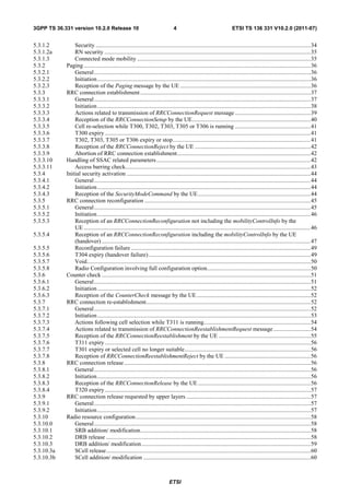 3GPP TS 36.331 version 10.2.0 Release 10                                         4                                     ETSI TS 136 331 V10.2.0 (2011-07)


5.3.1.2         Security ................................................................................................................................................. 34
5.3.1.2a        RN security ........................................................................................................................................... 35
5.3.1.3         Connected mode mobility ..................................................................................................................... 35
5.3.2       Paging ......................................................................................................................................................... 36
5.3.2.1         General .................................................................................................................................................. 36
5.3.2.2         Initiation ................................................................................................................................................ 36
5.3.2.3         Reception of the Paging message by the UE ........................................................................................ 36
5.3.3       RRC connection establishment ................................................................................................................... 37
5.3.3.1         General .................................................................................................................................................. 37
5.3.3.2         Initiation ................................................................................................................................................ 38
5.3.3.3         Actions related to transmission of RRCConnectionRequest message ................................................... 39
5.3.3.4         Reception of the RRCConnectionSetup by the UE................................................................................ 40
5.3.3.5         Cell re-selection while T300, T302, T303, T305 or T306 is running ................................................... 41
5.3.3.6         T300 expiry ........................................................................................................................................... 41
5.3.3.7         T302, T303, T305 or T306 expiry or stop ............................................................................................. 41
5.3.3.8         Reception of the RRCConnectionReject by the UE .............................................................................. 42
5.3.3.9         Abortion of RRC connection establishment .......................................................................................... 42
5.3.3.10    Handling of SSAC related parameters ........................................................................................................ 42
5.3.3.11        Access barring check............................................................................................................................. 43
5.3.4       Initial security activation ............................................................................................................................ 44
5.3.4.1         General .................................................................................................................................................. 44
5.3.4.2         Initiation ................................................................................................................................................ 44
5.3.4.3         Reception of the SecurityModeCommand by the UE ............................................................................ 44
5.3.5       RRC connection reconfiguration ................................................................................................................ 45
5.3.5.1         General .................................................................................................................................................. 45
5.3.5.2         Initiation ................................................................................................................................................ 46
5.3.5.3         Reception of an RRCConnectionReconfiguration not including the mobilityControlInfo by the
                UE ......................................................................................................................................................... 46
5.3.5.4         Reception of an RRCConnectionReconfiguration including the mobilityControlInfo by the UE
                (handover) ............................................................................................................................................. 47
5.3.5.5         Reconfiguration failure ......................................................................................................................... 49
5.3.5.6         T304 expiry (handover failure) ............................................................................................................. 49
5.3.5.7         Void....................................................................................................................................................... 50
5.3.5.8         Radio Configuration involving full configuration option...................................................................... 50
5.3.6       Counter check ............................................................................................................................................. 51
5.3.6.1         General .................................................................................................................................................. 51
5.3.6.2         Initiation ................................................................................................................................................ 52
5.3.6.3         Reception of the CounterCheck message by the UE ............................................................................. 52
5.3.7       RRC connection re-establishment............................................................................................................... 52
5.3.7.1         General .................................................................................................................................................. 52
5.3.7.2         Initiation ................................................................................................................................................ 53
5.3.7.3         Actions following cell selection while T311 is running ........................................................................ 54
5.3.7.4         Actions related to transmission of RRCConnectionReestablishmentRequest message ......................... 54
5.3.7.5         Reception of the RRCConnectionReestablishment by the UE .............................................................. 55
5.3.7.6         T311 expiry ........................................................................................................................................... 56
5.3.7.7         T301 expiry or selected cell no longer suitable ..................................................................................... 56
5.3.7.8         Reception of RRCConnectionReestablishmentReject by the UE .......................................................... 56
5.3.8       RRC connection release .............................................................................................................................. 56
5.3.8.1         General .................................................................................................................................................. 56
5.3.8.2         Initiation ................................................................................................................................................ 56
5.3.8.3         Reception of the RRCConnectionRelease by the UE ............................................................................ 56
5.3.8.4         T320 expiry ........................................................................................................................................... 57
5.3.9       RRC connection release requested by upper layers .................................................................................... 57
5.3.9.1         General .................................................................................................................................................. 57
5.3.9.2         Initiation ................................................................................................................................................ 57
5.3.10      Radio resource configuration ...................................................................................................................... 58
5.3.10.0        General .................................................................................................................................................. 58
5.3.10.1        SRB addition/ modification................................................................................................................... 58
5.3.10.2        DRB release .......................................................................................................................................... 58
5.3.10.3        DRB addition/ modification .................................................................................................................. 59
5.3.10.3a       SCell release .......................................................................................................................................... 60
5.3.10.3b       SCell addition/ modification ................................................................................................................. 60



                                                                              ETSI
 