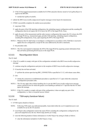 3GPP TS 36.331 version 10.2.0 Release 10                   49                      ETSI TS 136 331 V10.2.0 (2011-07)


      2> if the UE has logged measurements available for E-UTRA and plmn-Identity stored in VarLogMeasReport is
         equal to the RPLMN:

          3> include the logMeasAvailable;

   1> submit the RRCConnectionReconfigurationComplete message to lower layers for transmission;

   1> if MAC successfully completes the random access procedure:

      2> stop timer T304;

      2> apply the parts of the CQI reporting configuration, the scheduling request configuration and the sounding RS
         configuration that do not require the UE to know the SFN of the target PCell, if any;

      2> apply the parts of the measurement and the radio resource configuration that require the UE to know the SFN
         of the target PCell (e.g. measurement gaps, periodic CQI reporting, scheduling request configuration,
         sounding RS configuration), if any, upon acquiring the SFN of the target PCell;

   NOTE 3: Whenever the UE shall setup or reconfigure a configuration in accordance with a field that is received it
           applies the new configuration, except for the cases addressed by the above statements.

      2> the procedure ends;

   NOTE 4: The UE is not required to determine the SFN of the target PCell by acquiring system information from
           that cell before performing RACH access in the target PCell.

5.3.5.5            Reconfiguration failure
The UE shall:

   1> if the UE is unable to comply with (part of) the configuration included in the RRCConnectionReconfiguration
      message:

      2> continue using the configuration used prior to the reception of RRCConnectionReconfiguration message;

      2> if security has not been activated:

          3> perform the actions upon leaving RRC_CONNECTED as specified in 5.3.12, with release cause other;

      2> else:

          3> initiate the connection re-establishment procedure as specified in 5.3.7, upon which the connection
             reconfiguration procedure ends;

   NOTE 1: The UE may apply above failure handling also in case the RRCConnectionReconfiguration message
           causes a protocol error for which the generic error handling as defined in 5.7 specifies that the UE shall
           ignore the message.

   NOTE 2: If the UE is unable to comply with part of the configuration, it does not apply any part of the
           configuration, i.e. there is no partial success/ failure.

5.3.5.6            T304 expiry (handover failure)
The UE shall:

   1> if T304 expires (handover failure):

   NOTE:        Following T304 expiry any dedicated preamble, if provided within the rach-ConfigDedicated, is not
                available for use by the UE anymore.

      2> revert back to the configuration used in the source PCell, excluding the configuration configured by the
         physicalConfigDedicated, the mac-MainConfig and the sps-Config;

      2> store the following handover failure information in VarRLF-Report by setting its fields as follows:

          3> clear the information included in VarRLF-Report, if any;



                                                          ETSI
 