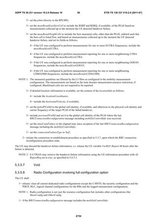 3GPP TS 36.331 version 10.2.0 Release 10                      50                       ETSI TS 136 331 V10.2.0 (2011-07)


          3> set the plmn-Identity to the RPLMN;

          3> set the measResultLastServCell to include the RSRP and RSRQ, if available, of the PCell based on
             measurements collected up to the moment the UE detected handover failure;

          3> set the measResultNeighCells to include the best measured cells, other than the PCell, ordered such that
             the best cell is listed first, and based on measurements collected up to the moment the UE detected
             handover failure, and set its fields as follows;

                4> if the UE was configured to perform measurements for one or more EUTRA frequencies, include the
                   measResultListEUTRA;

                4> if the UE was configured to perform measurement reporting for one or more neighbouring UTRA
                   frequencies, include the measResultListUTRA;

                4> if the UE was configured to perform measurement reporting for one or more neighbouring GERAN
                   frequencies, include the measResultListGERAN;

                4> if the UE was configured to perform measurement reporting for one or more neighbouring
                   CDMA2000 frequencies, include the measResultsCDMA2000;

   NOTE 1: The measured quantities are filtered by the L3 filter as configured in the mobility measurement
           configuration. The measurements are based on the time domain measurement resource restriction, if
           configured. Blacklisted cells are not required to be reported.

          3> if detailed location information is available, set the content of the locationInfo as follows:

                4> include the locationCoordinates;

                4> include the horizontalVelocity, if available;

          3> set the failedPCellId to the global cell identity, if available, and otherwise to the physical cell identity and
             carrier frequency of the target PCell of the failed handover;

          3> include previousPCellId and set it to the global cell identity of the PCell where the last
             RRCConnectionReconfiguration message including mobilityControlInfo was received;

          3> set the timeConnFailure to the elapsed time since reception of the last RRCConnectionReconfiguration
             message including the mobilityControlInfo;

          3> set the connectionFailureType to 'hof';

      2> initiate the connection re-establishment procedure as specified in 5.3.7, upon which the RRC connection
         reconfiguration procedure ends;

The UE may discard the handover failure information, i.e. release the UE variable VarRLF-Report 48 hours after the
failure is detected.

   NOTE 2: E-UTRAN may retrieve the handover failure information using the UE information procedure with rlf-
           ReportReq set to true, as specified in 5.6.5.3.

5.3.5.7            Void

5.3.5.8            Radio Configuration involving full configuration option
The UE shall:

   1> release/ clear all current dedicated radio configurations except the C-RNTI, the security configuration and the
      PDCP, RLC, logical channel configurations for the RBs and the logged measurement configuration;

   NOTE 1: Radio configuration is not just the resource configuration but includes other configurations like
           MeasConfig and OtherConfig.

   1> if the RRCConnectionReconfiguration message includes the mobilityControlInfo:




                                                            ETSI
 