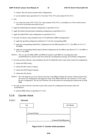 3GPP TS 36.331 version 10.2.0 Release 10                   51                        ETSI TS 136 331 V10.2.0 (2011-07)


      2> release/ clear all current common radio configurations;

      2> use the default values specified in 9.2.5 for timer T310, T311 and constant N310, N311;

   1> else:

      2> use values for timers T301, T310, T311 and constants N310, N311, as included in ue-TimersAndConstants
         received in SystemInformationBlockType2;

   1> apply the default physical channel configuration as specified in 9.2.4;

   1> apply the default semi-persistent scheduling configuration as specified in 9.2.3;

   1> apply the default MAC main configuration as specified in 9.2.2;

   1> for each srb-Identity value included in the srb-ToAddModList (SRB reconfiguration):

      2> apply the specified configuration defined in 9.1.2 for the corresponding SRB;

      2> apply the corresponding default RLC configuration for the SRB specified in 9.2.1.1 for SRB1 or in 9.2.1.2
         for SRB2;

      2> apply the corresponding default logical channel configuration for the SRB as specified in 9.2.1.1 for SRB1 or
         in 9.2.1.2 for SRB2;

   NOTE 2: This is to get the SRBs (SRB1 and SRB2 for handover and SRB2 for reconfiguration after
           reestablishment) to a known state from which the reconfiguration message can do further configuration.

   1> for each eps-BearerIdentity value included in the drb-ToAddModList that is part of the current UE configuration:

      2> release the PDCP entity;

      2> release the RLC entity or entities;

      2> release the DTCH logical channel;

      2> release the drb-identity;

   NOTE 3: This will retain the eps-bearerIdentity but remove the DRBs including drb-identity of these bearers from
           the current UE configuration and trigger the setup of the DRBs within the AS in Section 5.3.10.3 using
           the new configuration. The eps-bearerIdentity acts as the anchor for associating the released and re-setup
           DRB.

   1> for each eps-BearerIdentity value that is part of the current UE configuration but not part of the drb-
      ToAddModList:

      2> perform DRB release as specified in 5.3.10.2;


5.3.6         Counter check

5.3.6.1          General

                         UE                                                               EUTRAN



                            CounterCheck


                                                                   CounterCheckResponse


                                     Figure 5.3.6.1-1: Counter check procedure



                                                          ETSI
 