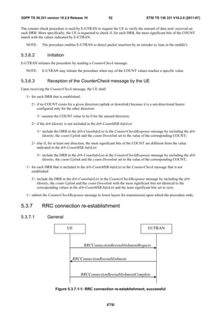 3GPP TS 36.331 version 10.2.0 Release 10                   52                        ETSI TS 136 331 V10.2.0 (2011-07)


The counter check procedure is used by E-UTRAN to request the UE to verify the amount of data sent/ received on
each DRB. More specifically, the UE is requested to check if, for each DRB, the most significant bits of the COUNT
match with the values indicated by E-UTRAN.

   NOTE:     The procedure enables E-UTRAN to detect packet insertion by an intruder (a 'man in the middle').

5.3.6.2          Initiation
E-UTRAN initiates the procedure by sending a CounterCheck message.

   NOTE:     E-UTRAN may initiate the procedure when any of the COUNT values reaches a specific value.

5.3.6.3          Reception of the CounterCheck message by the UE
Upon receiving the CounterCheck message, the UE shall:

   1> for each DRB that is established:

      2> if no COUNT exists for a given direction (uplink or downlink) because it is a uni-directional bearer
         configured only for the other direction:

          3> assume the COUNT value to be 0 for the unused direction;

      2> if the drb-Identity is not included in the drb-CountMSB-InfoList:

          3> include the DRB in the drb-CountInfoList in the CounterCheckResponse message by including the drb-
             Identity, the count-Uplink and the count-Downlink set to the value of the corresponding COUNT;

      2> else if, for at least one direction, the most significant bits of the COUNT are different from the value
         indicated in the drb-CountMSB-InfoList:

          3> include the DRB in the drb-CountInfoList in the CounterCheckResponse message by including the drb-
             Identity, the count-Uplink and the count-Downlink set to the value of the corresponding COUNT;

   1> for each DRB that is included in the drb-CountMSB-InfoList in the CounterCheck message that is not
      established:

      2> include the DRB in the drb-CountInfoList in the CounterCheckResponse message by including the drb-
         Identity, the count-Uplink and the count-Downlink with the most significant bits set identical to the
         corresponding values in the drb-CountMSB-InfoList and the least significant bits set to zero;

   1> submit the CounterCheckResponse message to lower layers for transmission upon which the procedure ends;


5.3.7        RRC connection re-establishment

5.3.7.1          General

                              UE                                                      EUTRAN



                                           RRCConnectionReestablishmentRequest


                                  RRCConnectionReestablishment


                                          RRCConnectionReestablishmentComplete


                      Figure 5.3.7.1-1: RRC connection re-establishment, successful



                                                          ETSI
 