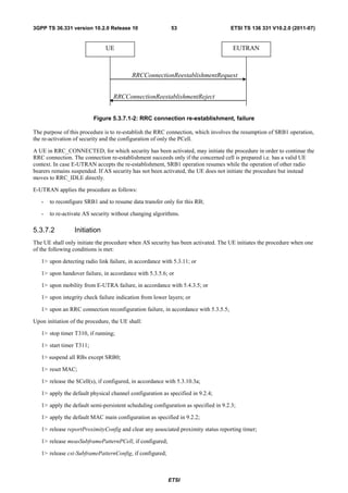 3GPP TS 36.331 version 10.2.0 Release 10                   53                       ETSI TS 136 331 V10.2.0 (2011-07)


                               UE                                                    EUTRAN



                                          RRCConnectionReestablishmentRequest


                                  RRCConnectionReestablishmentReject


                          Figure 5.3.7.1-2: RRC connection re-establishment, failure

The purpose of this procedure is to re-establish the RRC connection, which involves the resumption of SRB1 operation,
the re-activation of security and the configuration of only the PCell.

A UE in RRC_CONNECTED, for which security has been activated, may initiate the procedure in order to continue the
RRC connection. The connection re-establishment succeeds only if the concerned cell is prepared i.e. has a valid UE
context. In case E-UTRAN accepts the re-establishment, SRB1 operation resumes while the operation of other radio
bearers remains suspended. If AS security has not been activated, the UE does not initiate the procedure but instead
moves to RRC_IDLE directly.

E-UTRAN applies the procedure as follows:

   -   to reconfigure SRB1 and to resume data transfer only for this RB;

   -   to re-activate AS security without changing algorithms.

5.3.7.2          Initiation
The UE shall only initiate the procedure when AS security has been activated. The UE initiates the procedure when one
of the following conditions is met:

   1> upon detecting radio link failure, in accordance with 5.3.11; or

   1> upon handover failure, in accordance with 5.3.5.6; or

   1> upon mobility from E-UTRA failure, in accordance with 5.4.3.5; or

   1> upon integrity check failure indication from lower layers; or

   1> upon an RRC connection reconfiguration failure, in accordance with 5.3.5.5;

Upon initiation of the procedure, the UE shall:

   1> stop timer T310, if running;

   1> start timer T311;

   1> suspend all RBs except SRB0;

   1> reset MAC;

   1> release the SCell(s), if configured, in accordance with 5.3.10.3a;

   1> apply the default physical channel configuration as specified in 9.2.4;

   1> apply the default semi-persistent scheduling configuration as specified in 9.2.3;

   1> apply the default MAC main configuration as specified in 9.2.2;

   1> release reportProximityConfig and clear any associated proximity status reporting timer;

   1> release measSubframePatternPCell, if configured;

   1> release csi-SubframePatternConfig, if configured;



                                                          ETSI
 
