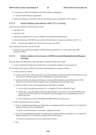 3GPP TS 36.331 version 10.2.0 Release 10                     54                        ETSI TS 136 331 V10.2.0 (2011-07)


   1> if connected as an RN and configured with an RN subframe configuration:

       2> release the RN subframe configuration;

   1> perform cell selection in accordance with the cell selection process as specified in TS 36.304 [4];

5.3.7.3           Actions following cell selection while T311 is running
Upon selecting a suitable E-UTRA cell, the UE shall:

   1> stop timer T311;

   1> start timer T301;

   1> apply the timeAlignmentTimerCommon included in SystemInformationBlockType2;

   1> initiate transmission of the RRCConnectionReestablishmentRequest message in accordance with 5.3.7.4;

   NOTE:      This procedure applies also if the UE returns to the source PCell.

Upon selecting an inter-RAT cell, the UE shall:

   1> perform the actions upon leaving RRC_CONNECTED as specified in 5.3.12, with release cause 'RRC
      connection failure';

5.3.7.4           Actions related to transmission of RRCConnectionReestablishmentRequest
                  message
If the procedure was initiated due to radio link failure or handover failure, the UE shall:

   1> set the reestablishmentCellId in the VarRLF-Report to the global cell identity of the selected cell;

The UE shall set the contents of RRCConnectionReestablishmentRequest message as follows:

   1> set the ue-Identity as follows:

       2> set the c-RNTI to the C-RNTI used in the source PCell (handover and mobility from E-UTRA failure) or used
          in the PCell in which the trigger for the re-establishment occurred (other cases);

       2> set the physCellId to the physical cell identity of the source PCell (handover and mobility from E-UTRA
          failure) or of the PCell in which the trigger for the re-establishment occurred (other cases);

       2> set the shortMAC-I to the 16 least significant bits of the MAC-I calculated:

           3> over the ASN.1 encoded as per section 8 (i.e., a multiple of 8 bits) VarShortMAC-Input;

           3> with the KRRCint key and integrity protection algorithm that was used in the source PCell (handover and
              mobility from E-UTRA failure) or of the PCell in which the trigger for the re-establishment occurred
              (other cases); and

           3> with all input bits for COUNT, BEARER and DIRECTION set to binary ones;

   1> set the reestablishmentCause as follows:

       2> if the re-establishment procedure was initiated due to reconfiguration failure as specified in 5.3.5.5 (the UE is
          unable to comply with the reconfiguration):

           3> set the reestablishmentCause to the value reconfigurationFailure;

       2> else if the re-establishment procedure was initiated due to handover failure as specified in 5.3.5.6 (intra-LTE
          handover failure) or 5.4.3.5 (inter-RAT mobility from EUTRA failure):

           3> set the reestablishmentCause to the value handoverFailure;

       2> else:




                                                           ETSI
 