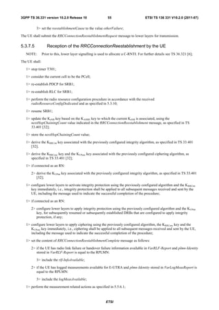 3GPP TS 36.331 version 10.2.0 Release 10                      55                        ETSI TS 136 331 V10.2.0 (2011-07)


          3> set the reestablishmentCause to the value otherFailure;

The UE shall submit the RRCConnectionReestablishmentRequest message to lower layers for transmission.

5.3.7.5            Reception of the RRCConnectionReestablishment by the UE
   NOTE:        Prior to this, lower layer signalling is used to allocate a C-RNTI. For further details see TS 36.321 [6];

The UE shall:

   1> stop timer T301;

   1> consider the current cell to be the PCell;

   1> re-establish PDCP for SRB1;

   1> re-establish RLC for SRB1;

   1> perform the radio resource configuration procedure in accordance with the received
      radioResourceConfigDedicated and as specified in 5.3.10;

   1> resume SRB1;

   1> update the KeNB key based on the KASME key to which the current KeNB is associated, using the
      nextHopChainingCount value indicated in the RRCConnectionReestablishment message, as specified in TS
      33.401 [32];

   1> store the nextHopChainingCount value;

   1> derive the KRRCint key associated with the previously configured integrity algorithm, as specified in TS 33.401
      [32];

   1> derive the KRRCenc key and the KUPenc key associated with the previously configured ciphering algorithm, as
      specified in TS 33.401 [32];

   1> if connected as an RN:

      2> derive the KUPint key associated with the previously configured integrity algorithm, as specified in TS 33.401
         [32];

   1> configure lower layers to activate integrity protection using the previously configured algorithm and the KRRCint
      key immediately, i.e., integrity protection shall be applied to all subsequent messages received and sent by the
      UE, including the message used to indicate the successful completion of the procedure;

   1> if connected as an RN:

      2> configure lower layers to apply integrity protection using the previously configured algorithm and the KUPint
         key, for subsequently resumed or subsequently established DRBs that are configured to apply integrity
         protection, if any;

   1> configure lower layers to apply ciphering using the previously configured algorithm, the KRRCenc key and the
      KUPenc key immediately, i.e., ciphering shall be applied to all subsequent messages received and sent by the UE,
      including the message used to indicate the successful completion of the procedure;

   1> set the content of RRCConnectionReestablishmentComplete message as follows:

      2> if the UE has radio link failure or handover failure information available in VarRLF-Report and plmn-Identity
         stored in VarRLF-Report is equal to the RPLMN:

          3> include the rlf-InfoAvailable;

      2> if the UE has logged measurements available for E-UTRA and plmn-Identity stored in VarLogMeasReport is
         equal to the RPLMN:

          3> include the logMeasAvailable;

   1> perform the measurement related actions as specified in 5.5.6.1;



                                                             ETSI
 