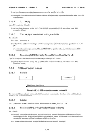 3GPP TS 36.331 version 10.2.0 Release 10                    56                        ETSI TS 136 331 V10.2.0 (2011-07)


   1> perform the measurement identity autonomous removal as specified in 5.5.2.2a;

   1> submit the RRCConnectionReestablishmentComplete message to lower layers for transmission, upon which the
      procedure ends;

5.3.7.6           T311 expiry
Upon T311 expiry, the UE shall:

   1> perform the actions upon leaving RRC_CONNECTED as specified in 5.3.12, with release cause 'RRC
      connection failure';

5.3.7.7           T301 expiry or selected cell no longer suitable
The UE shall:
   1> if timer T301 expires; or

   1> if the selected cell becomes no longer suitable according to the cell selection criteria as specified in TS 36.304
      [4]:

       2> perform the actions upon leaving RRC_CONNECTED as specified in 5.3.12, with release cause 'RRC
          connection failure';

5.3.7.8           Reception of RRCConnectionReestablishmentReject by the UE
Upon receiving the RRCConnectionReestablishmentReject message, the UE shall:

   1> perform the actions upon leaving RRC_CONNECTED as specified in 5.3.12, with release cause 'RRC
      connection failure';


5.3.8           RRC connection release

5.3.8.1           General

                         UE                                                              EUTRAN



                            RRCConnectionRelease

                              Figure 5.3.8.1-1: RRC connection release, successful

The purpose of this procedure is to release the RRC connection, which includes the release of the established radio
bearers as well as all radio resources.

5.3.8.2           Initiation
E-UTRAN initiates the RRC connection release procedure to a UE in RRC_CONNECTED.

5.3.8.3           Reception of the RRCConnectionRelease by the UE
The UE shall:

   1> delay the following actions defined in this sub-clause 60 ms from the moment the RRCConnectionRelease
      message was received or optionally when lower layers indicate that the receipt of the RRCConnectionRelease
      message has been successfully acknowledged, whichever is earlier;

   1> if the RRCConnectionRelease message includes the idleModeMobilityControlInfo:




                                                          ETSI
 
