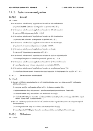 3GPP TS 36.331 version 10.2.0 Release 10                   58                        ETSI TS 136 331 V10.2.0 (2011-07)


5.3.10          Radio resource configuration

5.3.10.0          General
The UE shall:

   1> if the received radioResourceConfigDedicated includes the srb-ToAddModList:

      2> perform the SRB addition or reconfiguration as specified in 5.3.10.1;

   1> if the received radioResourceConfigDedicated includes the drb-ToReleaseList:

      2> perform DRB release as specified in 5.3.10.2;

   1> if the received radioResourceConfigDedicated includes the drb-ToAddModList:

      2> perform DRB addition or reconfiguration as specified in 5.3.10.3;

   1> if the received radioResourceConfigDedicated includes the mac-MainConfig:

      2> perform MAC main reconfiguration as specified in 5.3.10.4;

   1> if the received radioResourceConfigDedicated includes sps-Config:

      2> perform SPS reconfiguration according to 5.3.10.5;

   1> if the received radioResourceConfigDedicated includes the physicalConfigDedicated:

      2> reconfigure the physical channel configuration as specified in 5.3.10. 6.

   1> if the received radioResourceConfigDedicated includes the rlf-TimersAndConstants:

      2> reconfigure the values of timers and constants as specified in 5.3.10.7;

   1> if the received radioResourceConfigDedicated includes the measSubframePatternPCell:

      2> reconfigure the time domain measurement resource restriction for the serving cell as specified in 5.3.10.8;

5.3.10.1          SRB addition/ modification
The UE shall:

   1> for each srb-Identity value included in the srb-ToAddModList that is not part of the current UE configuration
      (SRB establishment):

      2> apply the specified configuration defined in 9.1.2 for the corresponding SRB;

      2> establish a PDCP entity and configure it with the current security configuration, if applicable;

      2> establish an RLC entity in accordance with the received rlc-Config;

      2> establish a DCCH logical channel in accordance with the received logicalChannelConfig and with the logical
         channel identity set in accordance with 9.1.2;

   1> for each srb-Identity value included in the srb-ToAddModList that is part of the current UE configuration (SRB
      reconfiguration):

      2> reconfigure the RLC entity in accordance with the received rlc-Config;

      2> reconfigure the DCCH logical channel in accordance with the received logicalChannelConfig;

5.3.10.2          DRB release
The UE shall:




                                                         ETSI
 