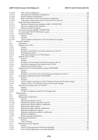 3GPP TS 36.331 version 10.2.0 Release 10                                             5                                    ETSI TS 136 331 V10.2.0 (2011-07)


5.3.10.4           MAC main reconfiguration ................................................................................................................... 60
5.3.10.5           Semi-persistent scheduling reconfiguration .......................................................................................... 60
5.3.10.6           Physical channel reconfiguration .......................................................................................................... 60
5.3.10.7           Radio Link Failure Timers and Constants reconfiguration ................................................................... 61
5.3.10.8           Time domain measurement resource restriction for serving cell........................................................... 61
5.3.11         Radio link failure related actions ................................................................................................................ 61
5.3.11.1           Detection of physical layer problems in RRC_CONNECTED ............................................................. 61
5.3.11.2           Recovery of physical layer problems .................................................................................................... 61
5.3.11.3           Detection of radio link failure ............................................................................................................... 62
5.3.12         UE actions upon leaving RRC_CONNECTED .......................................................................................... 63
5.3.13         UE actions upon PUCCH/ SRS release request .......................................................................................... 63
5.3.14         Proximity indication ................................................................................................................................... 63
5.3.14.1           General .................................................................................................................................................. 63
5.3.14.2           Initiation ................................................................................................................................................ 64
5.3.14.3           Actions related to transmission of ProximityIndication message.......................................................... 64
5.4        Inter-RAT mobility........................................................................................................................................... 65
5.4.1          Introduction................................................................................................................................................. 65
5.4.2          Handover to E-UTRA ................................................................................................................................. 65
5.4.2.1            General .................................................................................................................................................. 65
5.4.2.2            Initiation ................................................................................................................................................ 65
5.4.2.3            Reception of the RRCConnectionReconfiguration by the UE............................................................... 65
5.4.2.4            Reconfiguration failure ......................................................................................................................... 67
5.4.2.5            T304 expiry (handover to E-UTRA failure).......................................................................................... 67
5.4.3          Mobility from E-UTRA .............................................................................................................................. 67
5.4.3.1            General .................................................................................................................................................. 67
5.4.3.2            Initiation ................................................................................................................................................ 68
5.4.3.3            Reception of the MobilityFromEUTRACommand by the UE ............................................................... 68
5.4.3.4            Successful completion of the mobility from E-UTRA .......................................................................... 69
5.4.3.5            Mobility from E-UTRA failure ............................................................................................................. 70
5.4.4          Handover from E-UTRA preparation request (CDMA2000) ..................................................................... 70
5.4.4.1            General .................................................................................................................................................. 70
5.4.4.2            Initiation ................................................................................................................................................ 70
5.4.4.3            Reception of the HandoverFromEUTRAPreparationRequest by the UE ............................................. 71
5.4.5          UL handover preparation transfer (CDMA2000) ....................................................................................... 71
5.4.5.1            General .................................................................................................................................................. 71
5.4.5.2            Initiation ................................................................................................................................................ 71
5.4.5.3            Actions related to transmission of the ULHandoverPreparationTransfer message .............................. 71
5.4.5.4            Failure to deliver the ULHandoverPreparationTransfer message ........................................................ 72
5.4.6          Inter-RAT cell change order to E-UTRAN ................................................................................................. 72
5.4.6.1            General .................................................................................................................................................. 72
5.4.6.2            Initiation ................................................................................................................................................ 72
5.4.6.3            UE fails to complete an inter-RAT cell change order ........................................................................... 72
5.5        Measurements................................................................................................................................................... 73
5.5.1          Introduction................................................................................................................................................. 73
5.5.2          Measurement configuration ........................................................................................................................ 74
5.5.2.1            General .................................................................................................................................................. 74
5.5.2.2            Measurement identity removal .............................................................................................................. 75
5.5.2.2a           Measurement identity autonomous removal ......................................................................................... 75
5.5.2.3            Measurement identity addition/ modification ....................................................................................... 76
5.5.2.4            Measurement object removal ................................................................................................................ 76
5.5.2.5            Measurement object addition/ modification .......................................................................................... 77
5.5.2.6            Reporting configuration removal .......................................................................................................... 78
5.5.2.7            Reporting configuration addition/ modification .................................................................................... 78
5.5.2.8            Quantity configuration .......................................................................................................................... 78
5.5.2.9            Measurement gap configuration ............................................................................................................ 78
5.5.3          Performing measurements .......................................................................................................................... 79
5.5.3.1            General .................................................................................................................................................. 79
5.5.3.2            Layer 3 filtering .................................................................................................................................... 80
5.5.4          Measurement report triggering ................................................................................................................... 81
5.5.4.1            General .................................................................................................................................................. 81
5.5.4.2            Event A1 (Serving becomes better than threshold) ............................................................................... 83
5.5.4.3            Event A2 (Serving becomes worse than threshold) .............................................................................. 84



                                                                                  ETSI
 