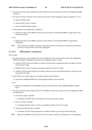 3GPP TS 36.331 version 10.2.0 Release 10                    59                         ETSI TS 136 331 V10.2.0 (2011-07)


   1> for each drb-Identity value included in the drb-ToReleaseList that is part of the current UE configuration (DRB
      release); or

   1> for each drb-identity value that is to be released as the result of full configuration option according to 5.3.5.8:

      2> release the PDCP entity;

      2> release the RLC entity or entities;

      2> release the DTCH logical channel;

   1> if the procedure was triggered due to handover:

      2> indicate the release of the DRB(s) and the eps-BearerIdentity of the released DRB(s) to upper layers after
         successful handover;

   1> else:

      2> indicate the release of the DRB(s) and the eps-BearerIdentity of the released DRB(s) to upper layers
         immediately.

   NOTE:        The UE does not consider the message as erroneous if the drb-ToReleaseList includes any drb-Identity
                value that is not part of the current UE configuration.

5.3.10.3           DRB addition/ modification
The UE shall:

   1> for each drb-Identity value included in the drb-ToAddModList that is not part of the current UE configuration
      (DRB establishment including the case when full configuration option is used):

      2> establish a PDCP entity and configure it with the current security configuration and in accordance with the
         received pdcp-Config;

      2> establish an RLC entity or entities in accordance with the received rlc-Config;

      2> establish a DTCH logical channel in accordance with the received logicalChannelIdentity and the received
         logicalChannelConfig;

   1> if the RRCConnectionReconfiguration message includes the fullConfig IE:

      2> associate the established DRB with corresponding included eps-BearerIdentity;

   1> else:

      2> indicate the establishment of the DRB(s) and the eps-BearerIdentity of the established DRB(s) to upper
         layers;

   1> for each drb-Identity value included in the drb-ToAddModList that is part of the current UE configuration (DRB
      reconfiguration):

      2> if the pdcp-Config is included:

          3> reconfigure the PDCP entity in accordance with the received pdcp-Config;

      2> if the rlc-Config is included:

          3> reconfigure the RLC entity or entities in accordance with the received rlc-Config;

      2> if the logicalChannelConfig is included:

          3> reconfigure the DTCH logical channel in accordance with the received logicalChannelConfig;

   NOTE:        Removal and addition of the same drb-Identity in single radioResourceConfiguration is not supported.




                                                           ETSI
 