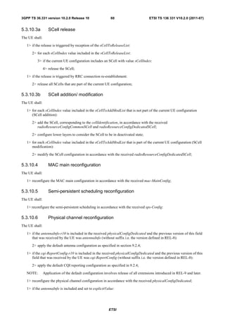 3GPP TS 36.331 version 10.2.0 Release 10                     60                        ETSI TS 136 331 V10.2.0 (2011-07)


5.3.10.3a          SCell release
The UE shall:

   1> if the release is triggered by reception of the sCellToReleaseList:

      2> for each sCellIndex value included in the sCellToReleaseList:

          3> if the current UE configuration includes an SCell with value sCellIndex:

                4> release the SCell;

   1> if the release is triggered by RRC connection re-establishment:

      2> release all SCells that are part of the current UE configuration;

5.3.10.3b          SCell addition/ modification
The UE shall:

   1> for each sCellIndex value included in the sCellToAddModList that is not part of the current UE configuration
      (SCell addition):

      2> add the SCell, corresponding to the cellIdentification, in accordance with the received
         radioResourceConfigCommonSCell and radioResourceConfigDedicatedSCell;

      2> configure lower layers to consider the SCell to be in deactivated state;

   1> for each sCellIndex value included in the sCellToAddModList that is part of the current UE configuration (SCell
      modification):

      2> modify the SCell configuration in accordance with the received radioResourceConfigDedicatedSCell;

5.3.10.4           MAC main reconfiguration
The UE shall:

   1> reconfigure the MAC main configuration in accordance with the received mac-MainConfig;

5.3.10.5           Semi-persistent scheduling reconfiguration
The UE shall:

   1> reconfigure the semi-persistent scheduling in accordance with the received sps-Config:

5.3.10.6           Physical channel reconfiguration
The UE shall:

   1> if the antennaInfo-r10 is included in the received physicalConfigDedicated and the previous version of this field
      that was received by the UE was antennaInfo (without suffix i.e. the version defined in REL-8):

      2> apply the default antenna configuration as specified in section 9.2.4;

   1> if the cqi-ReportConfig-r10 is included in the received physicalConfigDedicated and the previous version of this
      field that was received by the UE was cqi-ReportConfig (without suffix i.e. the version defined in REL-8):

      2> apply the default CQI reporting configuration as specified in 9.2.4;

   NOTE:        Application of the default configuration involves release of all extensions introduced in REL-9 and later.

   1> reconfigure the physical channel configuration in accordance with the received physicalConfigDedicated;

   1> if the antennaInfo is included and set to explicitValue:




                                                            ETSI
 