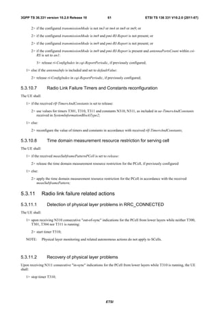 3GPP TS 36.331 version 10.2.0 Release 10                   61                       ETSI TS 136 331 V10.2.0 (2011-07)


      2> if the configured transmissionMode is not tm3 or tm4 or tm8 or tm9; or

      2> if the configured transmissionMode is tm8 and pmi-RI-Report is not present; or

      2> if the configured transmissionMode is tm9 and pmi-RI-Report is not present; or

      2> if the configured transmissionMode is tm9 and pmi-RI-Report is present and antennaPortsCount within csi-
         RS is set to an1:

          3> release ri-ConfigIndex in cqi-ReportPeriodic, if previously configured;

   1> else if the antennaInfo is included and set to defaultValue:

      2> release ri-ConfigIndex in cqi-ReportPeriodic, if previously configured;

5.3.10.7           Radio Link Failure Timers and Constants reconfiguration
The UE shall:

   1> if the received rlf-TimersAndConstants is set to release:

      2> use values for timers T301, T310, T311 and constants N310, N311, as included in ue-TimersAndConstants
         received in SystemInformationBlockType2;

   1> else:

      2> reconfigure the value of timers and constants in accordance with received rlf-TimersAndConstants;

5.3.10.8           Time domain measurement resource restriction for serving cell
The UE shall:

   1> if the received measSubframePatternPCell is set to release:

      2> release the time domain measurement resource restriction for the PCell, if previously configured

   1> else:

      2> apply the time domain measurement resource restriction for the PCell in accordance with the received
         measSubframePattern;


5.3.11          Radio link failure related actions

5.3.11.1           Detection of physical layer problems in RRC_CONNECTED
The UE shall:

   1> upon receiving N310 consecutive "out-of-sync" indications for the PCell from lower layers while neither T300,
      T301, T304 nor T311 is running:

      2> start timer T310;

   NOTE:        Physical layer monitoring and related autonomous actions do not apply to SCells.



5.3.11.2           Recovery of physical layer problems
Upon receiving N311 consecutive "in-sync" indications for the PCell from lower layers while T310 is running, the UE
shall:

   1> stop timer T310;




                                                          ETSI
 
