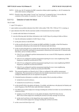 3GPP TS 36.331 version 10.2.0 Release 10                      62                       ETSI TS 136 331 V10.2.0 (2011-07)


   NOTE 1: In this case, the UE maintains the RRC connection without explicit signalling, i.e. the UE maintains the
           entire radio resource configuration.

   NOTE 2: Periods in time where neither "in-sync" nor "out-of-sync" is reported by layer 1 do not affect the
           evaluation of the number of consecutive "in-sync" or "out-of-sync" indications.

5.3.11.3           Detection of radio link failure
The UE shall:

   1> upon T310 expiry; or

   1> upon random access problem indication from MAC while neither T300, T301, T304 nor T311 is running; or

   1> upon indication from RLC that the maximum number of retransmissions has been reached:

      2> consider radio link failure to be detected;

      2> store the following radio link failure information in the VarRLF-Report by setting its fields as follows:

          3> clear the information included in VarRLF-Report, if any;

          3> set the plmn-Identity to the RPLMN;

          3> set the measResultLastServCell to include the RSRP and RSRQ, if available, of the PCell based on
             measurements collected up to the moment the UE detected radio link failure;

          3> set the measResultNeighCells to include the best measured cells, other than the PCell, ordered such that
             the best cell is listed first, and based on measurements collected up to the moment the UE detected radio
             link failure, and set its fields as follows;

                4> if the UE was configured to perform measurements for one or more EUTRA frequencies, include the
                   measResultListEUTRA;

                4> if the UE was configured to perform measurement reporting for one or more neighbouring UTRA
                   frequencies, include the measResultListUTRA;

                4> if the UE was configured to perform measurement reporting for one or more neighbouring GERAN
                   frequencies, include the measResultListGERAN;

                4> if the UE was configured to perform measurement reporting for one or more neighbouring
                   CDMA2000 frequencies, include the measResultsCDMA2000;

   NOTE:        The measured quantities are filtered by the L3 filter as configured in the mobility measurement
                configuration. The measurements are based on the time domain measurement resource restriction, if
                configured. Blacklisted cells are not required to be reported.

          3> if detailed location information is available, set the content of the locationInfo as follows:

                4> include the locationCoordinates;

                4> include the horizontalVelocity, if available;

          3> set the failedPCellId to the global cell identity, if available, and otherwise to the physical cell identity and
             carrier frequency of the PCell where radio link failure is detected;

          3> if an RRCConnectionReconfiguration message including the mobilityControlInfo was received before the
             connection failure:

                4> include previousPCellId and set it to the global cell identity of the PCell where the last
                   RRCConnectionReconfiguration including the mobilityControlInfo message was received;

                4> set the timeConnFailure to the elapsed time since reception of the last
                   RRCConnectionReconfiguration message including the mobilityControlInfo;

          3> set the connectionFailureType to rlf;




                                                            ETSI
 