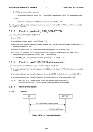 3GPP TS 36.331 version 10.2.0 Release 10                    63                        ETSI TS 136 331 V10.2.0 (2011-07)


       2> if AS security has not been activated:

          3> perform the actions upon leaving RRC_CONNECTED as specified in 5.3.12, with release cause 'other';

       2> else:

          3> initiate the connection re-establishment procedure as specified in 5.3.7;

The UE may discard the radio link failure information, i.e. release the UE variable VarRLF-Report 48 hours after the
radio link failure is detected.


5.3.12        UE actions upon leaving RRC_CONNECTED
Upon leaving RRC_CONNECTED, the UE shall:

   1> reset MAC;

   1> stop all timers that are running except T320 and T330;

   1> release all radio resources, including release of the RLC entity, the MAC configuration and the associated PDCP
      entity for all established RBs;

   1> indicate the release of the RRC connection to upper layers together with the release cause;

   1> if leaving RRC_CONNECTED was triggered neither by reception of the MobilityFromEUTRACommand
      message nor by selecting an inter-RAT cell while T311 was running:

       2> enter RRC_IDLE and perform procedures as specified in TS 36.304 [4, 5.2.7];


5.3.13        UE actions upon PUCCH/ SRS release request
Upon receiving a PUCCH/ SRS release request from lower layers, the UE shall:

   1> apply the default physical channel configuration for CQI-ReportConfig and cqi-Mask if configured as specified
      in 9.2.4;

   1> apply the default physical channel configuration for soundingRS-UL-ConfigDedicated as specified in 9.2.4;

   1> apply the default physical channel configuration for schedulingRequestConfig as specified in 9.2.4;

   NOTE:      Upon PUCCH/ SRS release request, the UE does not modify the soundingRS-UL-
              ConfigDedicatedAperiodic i.e. it does not apply the default for this field (release).


5.3.14        Proximity indication

5.3.14.1          General

                               UE                                                      EUTRAN



                                           RRC connection reconfiguration


                                                                  ProximityIndication


                                      Figure 5.3.14.1-1: Proximity indication




                                                           ETSI
 