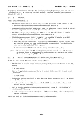 3GPP TS 36.331 version 10.2.0 Release 10                   64                        ETSI TS 136 331 V10.2.0 (2011-07)


The purpose of this procedure is to indicate that the UE is entering or leaving the proximity of one or more cells whose
CSG IDs are in the UEs CSG whitelist. The detection of proximity is based on an autonomous search function as
defined in TS 36.304 [4].

5.3.14.2         Initiation
A UE in RRC_CONNECTED shall:

   1> if the UE enters the proximity of one or more cell(s), whose CSG IDs are in the UEs CSG whitelist, on an E-
      UTRA frequency while proximity indication is enabled for such E-UTRA cells; or

   1> if the UE enters the proximity of one or more cell(s), whose CSG IDs are in the UEs CSG whitelist, on an UTRA
      frequency while proximity indication is enabled for such UTRA cells; or

   1> if the UE leaves the proximity of all cell(s), whose CSG IDs are in the UEs CSG whitelist, on an E-UTRA
      frequency while proximity indication is enabled for such E-UTRA cells; or

   1> if the UE leaves the proximity of all cell(s), whose CSG IDs are in the UEs CSG whitelist, on an UTRA
      frequency while proximity indication is enabled for such UTRA cells:

       2> if the UE has previously not transmitted a ProximityIndication for the RAT and frequency during the current
          RRC connection, or if more than 5 s has elapsed since the UE has last transmitted a ProximityIndication
          (either entering or leaving) for the RAT and frequency:

          3> initiate transmission of the ProximityIndication message in accordance with 5.3.14.3;

   NOTE:      In the conditions above, "if the UE enters the proximity of one or more cells whose CSG IDs are in the
              CSG whitelist" includes the case of already being in the proximity of such cell(s) at the time proximity
              indication for the corresponding RAT is enabled.

5.3.14.3         Actions related to transmission of ProximityIndication message
The UE shall set the contents of ProximityIndication message as follows:

   1> if the UE applies the procedure to report entering the proximity of cell(s) whose CSG IDs are in the UEs CSG
      whitelist:

       2> set type to entering;

   1> else if the UE applies the procedure to report leaving the proximity of cell(s) whose CSG IDs are in the UEs
      CSG whitelist:

       2> set type to leaving;

   1> if the proximity indication was triggered for one or more cell(s), whose CSG IDs are in the UEs CSG whitelist,
      on an E-UTRA frequency:

       2> set the carrierFreq to eutra with the value set to the E-ARFCN value of the E-UTRA cell(s) for which
          proximity indication was triggered;

   1> else if the proximity indication was triggered for one or more cell(s), whose CSG IDs are in the UEs CSG
      whitelist, on a UTRA frequency:

       2> set the carrierFreq to utra with the value set to the ARFCN value of the UTRA cell(s) for which proximity
          indication was triggered;

The UE shall submit the ProximityIndication message to lower layers for transmission.




                                                          ETSI
 