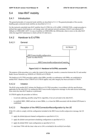 3GPP TS 36.331 version 10.2.0 Release 10                   65                        ETSI TS 136 331 V10.2.0 (2011-07)


5.4           Inter-RAT mobility
5.4.1         Introduction
The general principles of connected mode mobility are described in 5.3.1.3. The general principles of the security
handling upon connected mode mobility are described in 5.3.1.2.

For the (network controlled) inter RAT mobility from E-UTRA for a UE in RRC_CONNECTED, a single procedure is
defined that supports both handover, cell change order with optional network assistance (NACC) and enhanced CS
fallback to CDMA2000 1xRTT. In case of mobility to CDMA2000, the eNB decides when to move to the other RAT
while the target RAT determines to which cell the UE shall move.


5.4.2         Handover to E-UTRA

5.4.2.1          General

                         UE                                                               EUTRAN



                            RRCConnectionReconfiguration
                            (sent via other RAT)

                                             RRCConnectionReconfigurationComplete


                              Figure 5.4.2.1-1: Handover to E-UTRA, successful

The purpose of this procedure is to, under the control of the network, transfer a connection between the UE and another
Radio Access Network (e.g. GERAN or UTRAN) to E-UTRAN.

The handover to E-UTRA procedure applies when SRBs, possibly in combination with DRBs, are established in
another RAT. Handover from UTRAN to E-UTRAN applies only after integrity has been activated in UTRAN.

5.4.2.2          Initiation
The RAN using another RAT initiates the Handover to E-UTRA procedure, in accordance with the specifications
applicable for the other RAT, by sending the RRCConnectionReconfiguration message via the radio access technology
from which the inter-RAT handover is performed.

E-UTRAN applies the procedure as follows:

   -   to activate ciphering, possibly using NULL algorithm, if not yet activated in the other RAT;

   -   to establish SRB1, SRB2 and one or more DRBs, i.e. at least the DRB associated with the default EPS bearer is
       established;

5.4.2.3          Reception of the RRCConnectionReconfiguration by the UE
If the UE is able to comply with the configuration included in the RRCConnectionReconfiguration message, the UE
shall:

   1> apply the default physical channel configuration as specified in 9.2.4;

   1> apply the default semi-persistent scheduling configuration as specified in 9.2.3;

   1> apply the default MAC main configuration as specified in 9.2.2;

   1> start timer T304 with the timer value set to t304, as included in the mobilityControlInfo;



                                                          ETSI
 