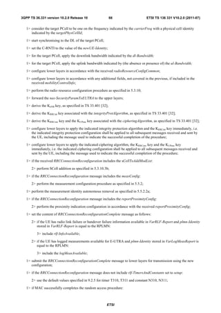 3GPP TS 36.331 version 10.2.0 Release 10                     66                      ETSI TS 136 331 V10.2.0 (2011-07)


   1> consider the target PCell to be one on the frequency indicated by the carrierFreq with a physical cell identity
      indicated by the targetPhysCellId;

   1> start synchronising to the DL of the target PCell;

   1> set the C-RNTI to the value of the newUE-Identity;

   1> for the target PCell, apply the downlink bandwidth indicated by the dl-Bandwidth;

   1> for the target PCell, apply the uplink bandwidth indicated by (the absence or presence of) the ul-Bandwidth;

   1> configure lower layers in accordance with the received radioResourceConfigCommon;

   1> configure lower layers in accordance with any additional fields, not covered in the previous, if included in the
      received mobilityControlInfo;

   1> perform the radio resource configuration procedure as specified in 5.3.10;

   1> forward the nas-SecurityParamToEUTRA to the upper layers;

   1> derive the KeNB key, as specified in TS 33.401 [32];

   1> derive the KRRCint key associated with the integrityProtAlgorithm, as specified in TS 33.401 [32];

   1> derive the KRRCenc key and the KUPenc key associated with the cipheringAlgorithm, as specified in TS 33.401 [32];

   1> configure lower layers to apply the indicated integrity protection algorithm and the KRRCint key immediately, i.e.
      the indicated integrity protection configuration shall be applied to all subsequent messages received and sent by
      the UE, including the message used to indicate the successful completion of the procedure;

   1> configure lower layers to apply the indicated ciphering algorithm, the KRRCenc key and the KUPenc key
      immediately, i.e. the indicated ciphering configuration shall be applied to all subsequent messages received and
      sent by the UE, including the message used to indicate the successful completion of the procedure;

   1> if the received RRCConnectionReconfiguration includes the sCellToAddModList:

      2> perform SCell addition as specified in 5.3.10.3b;

   1> if the RRCConnectionReconfiguration message includes the measConfig:

      2> perform the measurement configuration procedure as specified in 5.5.2;

   1> perform the measurement identity autonomous removal as specified in 5.5.2.2a;

   1> if the RRCConnectionReconfiguration message includes the reportProximityConfig:

      2> perform the proximity indication configuration in accordance with the received reportProximityConfig;

   1> set the content of RRCConnectionReconfigurationComplete message as follows:

      2> if the UE has radio link failure or handover failure information available in VarRLF-Report and plmn-Identity
         stored in VarRLF-Report is equal to the RPLMN:

          3> include rlf-InfoAvailable;

      2> if the UE has logged measurements available for E-UTRA and plmn-Identity stored in VarLogMeasReport is
         equal to the RPLMN:

          3> include the logMeasAvailable;

   1> submit the RRCConnectionReconfigurationComplete message to lower layers for transmission using the new
      configuration;

   1> if the RRCConnectionReconfiguration message does not include rlf-TimersAndConstants set to setup:

      2> use the default values specified in 9.2.5 for timer T310, T311 and constant N310, N311;

   1> if MAC successfully completes the random access procedure:



                                                           ETSI
 