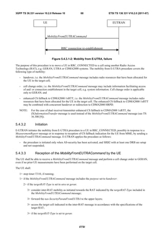 3GPP TS 36.331 version 10.2.0 Release 10                    68                       ETSI TS 136 331 V10.2.0 (2011-07)


                         UE                                                             EUTRAN



                            MobilityFromEUTRACommand


                                         RRC connection re-establishment


                                 Figure 5.4.3.1-2: Mobility from E-UTRA, failure

The purpose of this procedure is to move a UE in RRC_CONNECTED to a cell using another Radio Access
Technology (RAT), e.g. GERAN, UTRA or CDMA2000 systems. The mobility from E-UTRA procedure covers the
following type of mobility:

   -   handover, i.e. the MobilityFromEUTRACommand message includes radio resources that have been allocated for
       the UE in the target cell;

   -   cell change order, i.e. the MobilityFromEUTRACommand message may include information facilitating access
       of and/ or connection establishment in the target cell, e.g. system information. Cell change order is applicable
       only to GERAN; and

   -   enhanced CS fallback to CDMA2000 1xRTT, i.e. the MobilityFromEUTRACommand message includes radio
       resources that have been allocated for the UE in the target cell. The enhanced CS fallback to CDMA2000 1xRTT
       may be combined with concurrent handover or redirection to CDMA2000 HRPD.

   NOTE:        For the case of dual receiver/transmitter enhanced CS fallback to CDMA2000 1xRTT, the
                DLInformationTransfer message is used instead of the MobilityFromEUTRACommand message (see TS
                36.300 [9]).

5.4.3.2            Initiation
E-UTRAN initiates the mobility from E-UTRA procedure to a UE in RRC_CONNECTED, possibly in response to a
MeasurementReport message or in response to reception of CS fallback indication for the UE from MME, by sending a
MobilityFromEUTRACommand message. E-UTRAN applies the procedure as follows:

   -   the procedure is initiated only when AS-security has been activated, and SRB2 with at least one DRB are setup
       and not suspended;

5.4.3.3            Reception of the MobilityFromEUTRACommand by the UE
The UE shall be able to receive a MobilityFromEUTRACommand message and perform a cell change order to GERAN,
even if no prior UE measurements have been performed on the target cell.

The UE shall:

   1> stop timer T310, if running;
   1> if the MobilityFromEUTRACommand message includes the purpose set to handover:

       2> if the targetRAT-Type is set to utra or geran:

          3> consider inter-RAT mobility as initiated towards the RAT indicated by the targetRAT-Type included in
             the MobilityFromEUTRACommand message;

          3> forward the nas-SecurityParamFromEUTRA to the upper layers;

          3> access the target cell indicated in the inter-RAT message in accordance with the specifications of the
             target RAT;

          3> if the targetRAT-Type is set to geran:



                                                           ETSI
 