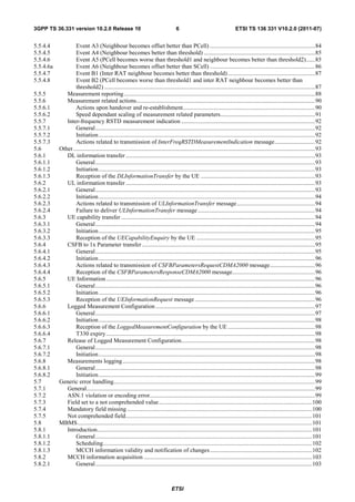 3GPP TS 36.331 version 10.2.0 Release 10                                              6                                      ETSI TS 136 331 V10.2.0 (2011-07)


5.5.4.4            Event A3 (Neighbour becomes offset better than PCell) ...................................................................... 84
5.5.4.5            Event A4 (Neighbour becomes better than threshold) .......................................................................... 85
5.5.4.6            Event A5 (PCell becomes worse than threshold1 and neighbour becomes better than threshold2) ...... 85
5.5.4.6a           Event A6 (Neighbour becomes offset better than SCell) ...................................................................... 86
5.5.4.7            Event B1 (Inter RAT neighbour becomes better than threshold) .......................................................... 87
5.5.4.8            Event B2 (PCell becomes worse than threshold1 and inter RAT neighbour becomes better than
                   threshold2) ............................................................................................................................................ 87
5.5.5         Measurement reporting ............................................................................................................................... 88
5.5.6         Measurement related actions....................................................................................................................... 90
5.5.6.1            Actions upon handover and re-establishment........................................................................................ 90
5.5.6.2            Speed dependant scaling of measurement related parameters ............................................................... 91
5.5.7         Inter-frequency RSTD measurement indication ......................................................................................... 92
5.5.7.1            General .................................................................................................................................................. 92
5.5.7.2            Initiation ................................................................................................................................................ 92
5.5.7.3            Actions related to transmission of InterFreqRSTDMeasurementIndication message ........................... 92
5.6        Other ................................................................................................................................................................. 93
5.6.1         DL information transfer .............................................................................................................................. 93
5.6.1.1            General .................................................................................................................................................. 93
5.6.1.2            Initiation ................................................................................................................................................ 93
5.6.1.3            Reception of the DLInformationTransfer by the UE ............................................................................ 93
5.6.2         UL information transfer .............................................................................................................................. 93
5.6.2.1            General .................................................................................................................................................. 93
5.6.2.2            Initiation ................................................................................................................................................ 94
5.6.2.3            Actions related to transmission of ULInformationTransfer message .................................................... 94
5.6.2.4            Failure to deliver ULInformationTransfer message .............................................................................. 94
5.6.3         UE capability transfer ................................................................................................................................. 94
5.6.3.1            General .................................................................................................................................................. 94
5.6.3.2            Initiation ................................................................................................................................................ 95
5.6.3.3            Reception of the UECapabilityEnquiry by the UE ............................................................................... 95
5.6.4         CSFB to 1x Parameter transfer ................................................................................................................... 95
5.6.4.1            General .................................................................................................................................................. 95
5.6.4.2            Initiation ................................................................................................................................................ 96
5.6.4.3            Actions related to transmission of CSFBParametersRequestCDMA2000 message .............................. 96
5.6.4.4            Reception of the CSFBParametersResponseCDMA2000 message ....................................................... 96
5.6.5         UE Information ........................................................................................................................................... 96
5.6.5.1            General .................................................................................................................................................. 96
5.6.5.2            Initiation ................................................................................................................................................ 96
5.6.5.3            Reception of the UEInformationRequest message ................................................................................ 96
5.6.6         Logged Measurement Configuration .......................................................................................................... 97
5.6.6.1            General .................................................................................................................................................. 97
5.6.6.2            Initiation ................................................................................................................................................ 98
5.6.6.3            Reception of the LoggedMeasurementConfiguration by the UE .......................................................... 98
5.6.6.4            T330 expiry ........................................................................................................................................... 98
5.6.7         Release of Logged Measurement Configuration......................................................................................... 98
5.6.7.1            General .................................................................................................................................................. 98
5.6.7.2            Initiation ................................................................................................................................................ 98
5.6.8         Measurements logging ................................................................................................................................ 98
5.6.8.1            General .................................................................................................................................................. 98
5.6.8.2            Initiation ................................................................................................................................................ 99
5.7        Generic error handling...................................................................................................................................... 99
5.7.1         General........................................................................................................................................................ 99
5.7.2         ASN.1 violation or encoding error.............................................................................................................. 99
5.7.3         Field set to a not comprehended value ...................................................................................................... 100
5.7.4         Mandatory field missing ........................................................................................................................... 100
5.7.5         Not comprehended field ............................................................................................................................ 101
5.8        MBMS ............................................................................................................................................................ 101
5.8.1         Introduction............................................................................................................................................... 101
5.8.1.1            General ................................................................................................................................................ 101
5.8.1.2            Scheduling........................................................................................................................................... 102
5.8.1.3            MCCH information validity and notification of changes .................................................................... 102
5.8.2         MCCH information acquisition ................................................................................................................ 103
5.8.2.1            General ................................................................................................................................................ 103



                                                                                   ETSI
 