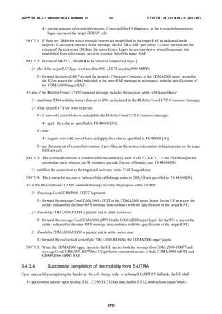 3GPP TS 36.331 version 10.2.0 Release 10                  69                        ETSI TS 136 331 V10.2.0 (2011-07)


             4> use the contents of systemInformation, if provided for PS Handover, as the system information to
                begin access on the target GERAN cell;

   NOTE 1: If there are DRBs for which no radio bearers are established in the target RAT as indicated in the
           targetRAT-MessageContainer in the message, the E-UTRA RRC part of the UE does not indicate the
           release of the concerned DRBs to the upper layers. Upper layers may derive which bearers are not
           established from information received from the AS of the target RAT.

   NOTE 2: In case of SR-VCC, the DRB to be replaced is specified in [61].

      2> else if the targetRAT-Type is set to cdma2000-1XRTT or cdma2000-HRPD:

          3> forward the targetRAT-Type and the targetRAT-MessageContainer to the CDMA2000 upper layers for
             the UE to access the cell(s) indicated in the inter-RAT message in accordance with the specifications of
             the CDMA2000 target-RAT;

   1> else if the MobilityFromEUTRACommand message includes the purpose set to cellChangeOrder:

      2> start timer T304 with the timer value set to t304, as included in the MobilityFromEUTRACommand message;

      2> if the targetRAT-Type is set to geran:

          3> if networkControlOrder is included in the MobilityFromEUTRACommand message:

             4> apply the value as specified in TS 44.060 [36];

          3> else:

             4> acquire networkControlOrder and apply the value as specified in TS 44.060 [36];

          3> use the contents of systemInformation, if provided, as the system information to begin access on the target
             GERAN cell;

   NOTE 3: The systemInformation is constructed in the same way as in 2G to 2G NACC, i.e. the PSI messages are
           encoded as such, whereas the SI messages exclude 2 octets of headers, see TS 44.060[36].

      2> establish the connection to the target cell indicated in the CellChangeOrder;

   NOTE 4: The criteria for success or failure of the cell change order to GERAN are specified in TS 44.060[36].

   1> if the MobilityFromEUTRACommand message includes the purpose set to e-CSFB:

      2> if messageContCDMA2000-1XRTT is present:

          3> forward the messageContCDMA2000-1XRTT to the CDMA2000 upper layers for the UE to access the
             cell(s) indicated in the inter-RAT message in accordance with the specification of the target RAT;

      2> if mobilityCDMA2000-HRPD is present and is set to handover:

          3> forward the messageContCDMA2000-HRPD to the CDMA2000 upper layers for the UE to access the
             cell(s) indicated in the inter-RAT message in accordance with the specification of the target RAT;

      2> if mobilityCDMA2000-HRPD is present and is set to redirection:

          3> forward the redirectedCarrierInfoCDMA2000-HRPD to the CDMA2000 upper layers;

   NOTE 5: When the CDMA2000 upper layers in the UE receive both the messageContCDMA2000-1XRTT and
           messageContCDMA2000-HRPD the UE performs concurrent access to both CDMA2000 1xRTT and
           CDMA2000 HRPD RAT.

5.4.3.4          Successful completion of the mobility from E-UTRA
Upon successfully completing the handover, the cell change order or enhanced 1xRTT CS fallback, the UE shall:

   1> perform the actions upon leaving RRC_CONNECTED as specified in 5.3.12, with release cause 'other';




                                                         ETSI
 