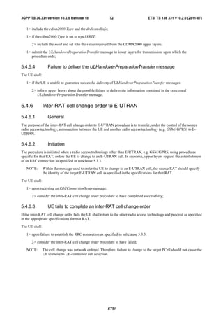 3GPP TS 36.331 version 10.2.0 Release 10                    72                        ETSI TS 136 331 V10.2.0 (2011-07)


   1> include the cdma2000-Type and the dedicatedInfo;

   1> if the cdma2000-Type is set to type1XRTT:

       2> include the meid and set it to the value received from the CDMA2000 upper layers;

   1> submit the ULHandoverPreparationTransfer message to lower layers for transmission, upon which the
      procedure ends;

5.4.5.4            Failure to deliver the ULHandoverPreparationTransfer message
The UE shall:

   1> if the UE is unable to guarantee successful delivery of ULHandoverPreparationTransfer messages:

       2> inform upper layers about the possible failure to deliver the information contained in the concerned
          ULHandoverPreparationTransfer message;


5.4.6           Inter-RAT cell change order to E-UTRAN

5.4.6.1            General
The purpose of the inter-RAT cell change order to E-UTRAN procedure is to transfer, under the control of the source
radio access technology, a connection between the UE and another radio access technology (e.g. GSM/ GPRS) to E-
UTRAN.

5.4.6.2            Initiation
The procedure is initiated when a radio access technology other than E-UTRAN, e.g. GSM/GPRS, using procedures
specific for that RAT, orders the UE to change to an E-UTRAN cell. In response, upper layers request the establishment
of an RRC connection as specified in subclause 5.3.3.

   NOTE:        Within the message used to order the UE to change to an E-UTRAN cell, the source RAT should specify
                the identity of the target E-UTRAN cell as specified in the specifications for that RAT.

The UE shall:

   1> upon receiving an RRCConnectionSetup message:

       2> consider the inter-RAT cell change order procedure to have completed successfully;

5.4.6.3            UE fails to complete an inter-RAT cell change order
If the inter-RAT cell change order fails the UE shall return to the other radio access technology and proceed as specified
in the appropriate specifications for that RAT.

The UE shall:

   1> upon failure to establish the RRC connection as specified in subclause 5.3.3:

       2> consider the inter-RAT cell change order procedure to have failed;

   NOTE:        The cell change was network ordered. Therefore, failure to change to the target PCell should not cause the
                UE to move to UE-controlled cell selection.




                                                           ETSI
 