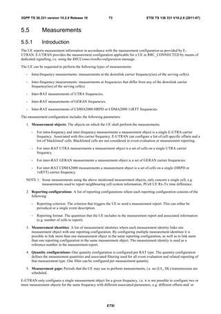 3GPP TS 36.331 version 10.2.0 Release 10                   73                        ETSI TS 136 331 V10.2.0 (2011-07)


5.5           Measurements
5.5.1         Introduction
The UE reports measurement information in accordance with the measurement configuration as provided by E-
UTRAN. E-UTRAN provides the measurement configuration applicable for a UE in RRC_CONNECTED by means of
dedicated signalling, i.e. using the RRCConnectionReconfiguration message.

The UE can be requested to perform the following types of measurements:

   -   Intra-frequency measurements: measurements at the downlink carrier frequency(ies) of the serving cell(s).

   -   Inter-frequency measurements: measurements at frequencies that differ from any of the downlink carrier
       frequency(ies) of the serving cell(s).

   -   Inter-RAT measurements of UTRA frequencies.

   -   Inter-RAT measurements of GERAN frequencies.

   -   Inter-RAT measurements of CDMA2000 HRPD or CDMA2000 1xRTT frequencies.

The measurement configuration includes the following parameters:

   1. Measurement objects: The objects on which the UE shall perform the measurements.

       -   For intra-frequency and inter-frequency measurements a measurement object is a single E-UTRA carrier
           frequency. Associated with this carrier frequency, E-UTRAN can configure a list of cell specific offsets and a
           list of 'blacklisted' cells. Blacklisted cells are not considered in event evaluation or measurement reporting.

       -   For inter-RAT UTRA measurements a measurement object is a set of cells on a single UTRA carrier
           frequency.

       -   For inter-RAT GERAN measurements a measurement object is a set of GERAN carrier frequencies.

       -   For inter-RAT CDMA2000 measurements a measurement object is a set of cells on a single (HRPD or
           1xRTT) carrier frequency.

   NOTE 1: Some measurements using the above mentioned measurement objects, only concern a single cell, e.g.
           measurements used to report neighbouring cell system information, PCell UE Rx-Tx time difference.

   2. Reporting configurations: A list of reporting configurations where each reporting configuration consists of the
      following:

       -   Reporting criterion: The criterion that triggers the UE to send a measurement report. This can either be
           periodical or a single event description.

       -   Reporting format: The quantities that the UE includes in the measurement report and associated information
           (e.g. number of cells to report).

   3. Measurement identities: A list of measurement identities where each measurement identity links one
      measurement object with one reporting configuration. By configuring multiple measurement identities it is
      possible to link more than one measurement object to the same reporting configuration, as well as to link more
      than one reporting configuration to the same measurement object. The measurement identity is used as a
      reference number in the measurement report.

   4. Quantity configurations: One quantity configuration is configured per RAT type. The quantity configuration
      defines the measurement quantities and associated filtering used for all event evaluation and related reporting of
      that measurement type. One filter can be configured per measurement quantity.

   5. Measurement gaps: Periods that the UE may use to perform measurements, i.e. no (UL, DL) transmissions are
      scheduled.

E-UTRAN only configures a single measurement object for a given frequency, i.e. it is not possible to configure two or
more measurement objects for the same frequency with different associated parameters, e.g. different offsets and/ or




                                                          ETSI
 