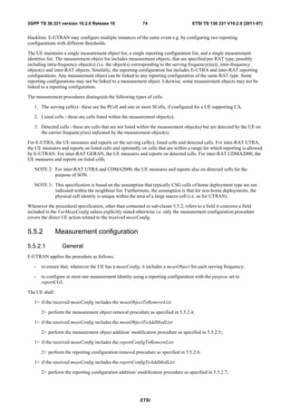 3GPP TS 36.331 version 10.2.0 Release 10                    74                       ETSI TS 136 331 V10.2.0 (2011-07)


blacklists. E-UTRAN may configure multiple instances of the same event e.g. by configuring two reporting
configurations with different thresholds.

The UE maintains a single measurement object list, a single reporting configuration list, and a single measurement
identities list. The measurement object list includes measurement objects, that are specified per RAT type, possibly
including intra-frequency object(s) (i.e. the object(s) corresponding to the serving frequency(ies)), inter-frequency
object(s) and inter-RAT objects. Similarly, the reporting configuration list includes E-UTRA and inter-RAT reporting
configurations. Any measurement object can be linked to any reporting configuration of the same RAT type. Some
reporting configurations may not be linked to a measurement object. Likewise, some measurement objects may not be
linked to a reporting configuration.

The measurement procedures distinguish the following types of cells:

   1. The serving cell(s)– these are the PCell and one or more SCells, if configured for a UE supporting CA.

   2. Listed cells - these are cells listed within the measurement object(s).

   3. Detected cells - these are cells that are not listed within the measurement object(s) but are detected by the UE on
      the carrier frequency(ies) indicated by the measurement object(s).

For E-UTRA, the UE measures and reports on the serving cell(s), listed cells and detected cells. For inter-RAT UTRA,
the UE measures and reports on listed cells and optionally on cells that are within a range for which reporting is allowed
by E-UTRAN. For inter-RAT GERAN, the UE measures and reports on detected cells. For inter-RAT CDMA2000, the
UE measures and reports on listed cells.

   NOTE 2: For inter-RAT UTRA and CDMA2000, the UE measures and reports also on detected cells for the
           purpose of SON.

   NOTE 3: This specification is based on the assumption that typically CSG cells of home deployment type are not
           indicated within the neighbour list. Furthermore, the assumption is that for non-home deployments, the
           physical cell identity is unique within the area of a large macro cell (i.e. as for UTRAN).

Whenever the procedural specification, other than contained in sub-clause 5.5.2, refers to a field it concerns a field
included in the VarMeasConfig unless explicitly stated otherwise i.e. only the measurement configuration procedure
covers the direct UE action related to the received measConfig.


5.5.2           Measurement configuration

5.5.2.1           General
E-UTRAN applies the procedure as follows:

   -   to ensure that, whenever the UE has a measConfig, it includes a measObject for each serving frequency;

   -   to configure at most one measurement identity using a reporting configuration with the purpose set to
       reportCGI;

The UE shall:

   1> if the received measConfig includes the measObjectToRemoveList:

       2> perform the measurement object removal procedure as specified in 5.5.2.4;

   1> if the received measConfig includes the measObjectToAddModList:

       2> perform the measurement object addition/ modification procedure as specified in 5.5.2.5;

   1> if the received measConfig includes the reportConfigToRemoveList:

       2> perform the reporting configuration removal procedure as specified in 5.5.2.6;

   1> if the received measConfig includes the reportConfigToAddModList:

       2> perform the reporting configuration addition/ modification procedure as specified in 5.5.2.7;




                                                          ETSI
 