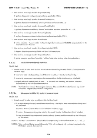 3GPP TS 36.331 version 10.2.0 Release 10                   75                       ETSI TS 136 331 V10.2.0 (2011-07)


   1> if the received measConfig includes the quantityConfig:

      2> perform the quantity configuration procedure as specified in 5.5.2.8;

   1> if the received measConfig includes the measIdToRemoveList:

      2> perform the measurement identity removal procedure as specified in 5.5.2.2;

   1> if the received measConfig includes the measIdToAddModList:

      2> perform the measurement identity addition/ modification procedure as specified in 5.5.2.3;

   1> if the received measConfig includes the measGapConfig:

      2> perform the measurement gap configuration procedure as specified in 5.5.2.9;

   1> if the received measConfig includes the s-Measure:

      2> set the parameter s-Measure within VarMeasConfig to the lowest value of the RSRP ranges indicated by the
         received value of s-Measure;

   1> if the received measConfig includes the preRegistrationInfoHRPD:

      2> forward the preRegistrationInfoHRPD to CDMA2000 upper layers;

   1> if the received measConfig includes the speedStatePars:

      2> set the parameter speedStatePars within VarMeasConfig to the received value of speedStatePars;

5.5.2.2            Measurement identity removal
The UE shall:

   1> for each measId included in the received measIdToRemoveList that is part of the current UE configuration in
      VarMeasConfig:

      2> remove the entry with the matching measId from the measIdList within the VarMeasConfig;

      2> remove the measurement reporting entry for this measId from the VarMeasReportList, if included;

      2> stop the periodical reporting timer or timer T321, whichever one is running, and reset the associated
         information (e.g. timeToTrigger) for this measId;

   NOTE:        The UE does not consider the message as erroneous if the measIdToRemoveList includes any measId
                value that is not part of the current UE configuration.

5.5.2.2a           Measurement identity autonomous removal
The UE shall:

   1> for each measId included in the measIdList within VarMeasConfig:

      2> if the associated reportConfig concerns an event involving a serving cell while the concerned serving cell is
         not configured:

          3> remove the measId from the measIdList within the VarMeasConfig;

          3> remove the measurement reporting entry for this measId from the VarMeasReportList, if included;

          3> stop the periodical reporting timer if running, and reset the associated information (e.g. timeToTrigger)
             for this measId;

   NOTE 1: The above UE autonomous removal of measId's applies only for measurement events A1, A2 and A6.

   NOTE 2: When performed during re-establishment, the UE is only configured with a primary frequency (i.e. the
           SCell(s) are released, if configured).




                                                         ETSI
 