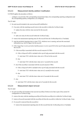 3GPP TS 36.331 version 10.2.0 Release 10                     76                        ETSI TS 136 331 V10.2.0 (2011-07)


5.5.2.3            Measurement identity addition/ modification
E-UTRAN applies the procedure as follows:

   -   configure a measId only if the corresponding measurement object, the corresponding reporting configuration and
       the corresponding quantity configuration, are configured;

The UE shall:

   1> for each measId included in the received measIdToAddModList:

       2> if an entry with the matching measId exists in the measIdList within the VarMeasConfig:

          3> replace the entry with the value received for this measId;

       2> else:

          3> add a new entry for this measId within the VarMeasConfig ;

       2> remove the measurement reporting entry for this measId from the VarMeasReportList, if included;

       2> stop the periodical reporting timer or timer T321, whichever one is running, and reset the associated
          information (e.g. timeToTrigger) for this measId;

       2> if the triggerType is set to periodical and the purpose is set to reportCGI in the reportConfig associated with
          this measId:

          3> if the measObject associated with this measId concerns E-UTRA:

                4> if the si-RequestForHO is included in the reportConfig associated with this measId:

                   5> start timer T321 with the timer value set to 150 ms for this measId;

                4> else:

                   5> start timer T321 with the timer value set to 1 second for this measId;

          3> else if the measObject associated with this measId concerns UTRA:

                4> if the si-RequestForHO is included in the reportConfig associated with this measId:

                   5> start timer T321 with the timer value set to [1 second] for this measId;

                4> else:

                   5> start timer T321 with the timer value set to 8 seconds for this measId;

          3> else:

                4> start timer T321 with the timer value set to 8 seconds for this measId;

5.5.2.4            Measurement object removal
The UE shall:

   1> for each measObjectId included in the received measObjectToRemoveList that is part of the current UE
      configuration in VarMeasConfig:

       2> remove the entry with the matching measObjectId from the measObjectList within the VarMeasConfig;

       2> remove all measId associated with this measObjectId from the measIdList within the VarMeasConfig, if any;

       2> if a measId is removed from the measIdList:

          3> remove the measurement reporting entry for this measId from the VarMeasReportList, if included;




                                                            ETSI
 