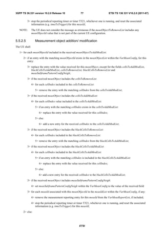 3GPP TS 36.331 version 10.2.0 Release 10                     77                           ETSI TS 136 331 V10.2.0 (2011-07)


          3> stop the periodical reporting timer or timer T321, whichever one is running, and reset the associated
             information (e.g. timeToTrigger) for this measId;

   NOTE:        The UE does not consider the message as erroneous if the measObjectToRemoveList includes any
                measObjectId value that is not part of the current UE configuration.

5.5.2.5            Measurement object addition/ modification
The UE shall:

   1> for each measObjectId included in the received measObjectToAddModList:

      2> if an entry with the matching measObjectId exists in the measObjectList within the VarMeasConfig, for this
         entry:

          3> replace the entry with the value received for this measObject, except for the fields cellsToAddModList,
             blackCellsToAddModList, cellsToRemoveList, blackCellsToRemoveList and
             measSubframePatternConfigNeigh;

          3> if the received measObject includes the cellsToRemoveList:

                4> for each cellIndex included in the cellsToRemoveList:

                   5> remove the entry with the matching cellIndex from the cellsToAddModList;

          3> if the received measObject includes the cellsToAddModList:

                4> for each cellIndex value included in the cellsToAddModList:

                   5> if an entry with the matching cellIndex exists in the cellsToAddModList:

                       6> replace the entry with the value received for this cellIndex;

                   5> else:

                       6> add a new entry for the received cellIndex to the cellsToAddModList;

          3> if the received measObject includes the blackCellsToRemoveList:

                4> for each cellIndex included in the blackCellsToRemoveList:

                   5> remove the entry with the matching cellIndex from the blackCellsToAddModList;

          3> if the received measObject includes the blackCellsToAddModList:

                4> for each cellIndex included in the blackCellsToAddModList:

                   5> if an entry with the matching cellIndex is included in the blackCellsToAddModList:

                       6> replace the entry with the value received for this cellIndex;

                   5> else:

                       6> add a new entry for the received cellIndex to the blackCellsToAddModList;

          3> if the received measObject includes measSubframePatternConfigNeigh:

                4> set measSubframePatternConfigNeigh within the VarMeasConfig to the value of the received field

          3> for each measId associated with this measObjectId in the measIdList within the VarMeasConfig, if any:

                4> remove the measurement reporting entry for this measId from the VarMeasReportList, if included;

                4> stop the periodical reporting timer or timer T321, whichever one is running, and reset the associated
                   information (e.g. timeToTrigger) for this measId;

      2> else:




                                                            ETSI
 
