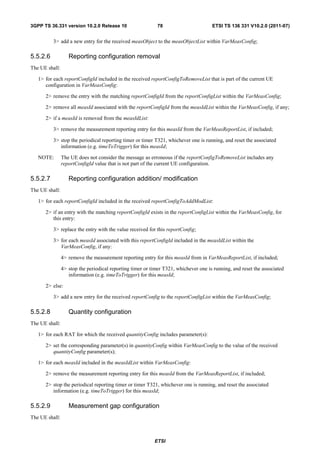 3GPP TS 36.331 version 10.2.0 Release 10                     78                       ETSI TS 136 331 V10.2.0 (2011-07)


          3> add a new entry for the received measObject to the measObjectList within VarMeasConfig;

5.5.2.6            Reporting configuration removal
The UE shall:

   1> for each reportConfigId included in the received reportConfigToRemoveList that is part of the current UE
      configuration in VarMeasConfig:

      2> remove the entry with the matching reportConfigId from the reportConfigList within the VarMeasConfig;

      2> remove all measId associated with the reportConfigId from the measIdList within the VarMeasConfig, if any;

      2> if a measId is removed from the measIdList:

          3> remove the measurement reporting entry for this measId from the VarMeasReportList, if included;

          3> stop the periodical reporting timer or timer T321, whichever one is running, and reset the associated
             information (e.g. timeToTrigger) for this measId;

   NOTE:        The UE does not consider the message as erroneous if the reportConfigToRemoveList includes any
                reportConfigId value that is not part of the current UE configuration.

5.5.2.7            Reporting configuration addition/ modification
The UE shall:

   1> for each reportConfigId included in the received reportConfigToAddModList:

      2> if an entry with the matching reportConfigId exists in the reportConfigList within the VarMeasConfig, for
         this entry:

          3> replace the entry with the value received for this reportConfig;

          3> for each measId associated with this reportConfigId included in the measIdList within the
             VarMeasConfig, if any:

                4> remove the measurement reporting entry for this measId from in VarMeasReportList, if included;

                4> stop the periodical reporting timer or timer T321, whichever one is running, and reset the associated
                   information (e.g. timeToTrigger) for this measId;

      2> else:

          3> add a new entry for the received reportConfig to the reportConfigList within the VarMeasConfig;

5.5.2.8            Quantity configuration
The UE shall:

   1> for each RAT for which the received quantityConfig includes parameter(s):

      2> set the corresponding parameter(s) in quantityConfig within VarMeasConfig to the value of the received
         quantityConfig parameter(s);

   1> for each measId included in the measIdList within VarMeasConfig:

      2> remove the measurement reporting entry for this measId from the VarMeasReportList, if included;

      2> stop the periodical reporting timer or timer T321, whichever one is running, and reset the associated
         information (e.g. timeToTrigger) for this measId;

5.5.2.9            Measurement gap configuration
The UE shall:



                                                           ETSI
 