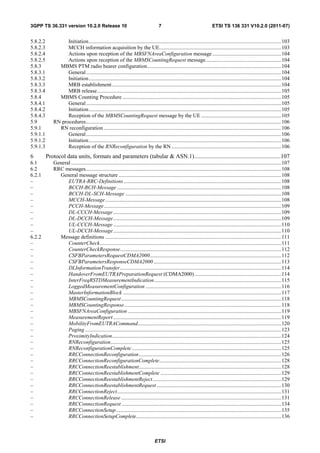 3GPP TS 36.331 version 10.2.0 Release 10                                               7                                     ETSI TS 136 331 V10.2.0 (2011-07)


5.8.2.2            Initiation .............................................................................................................................................. 103
5.8.2.3            MCCH information acquisition by the UE.......................................................................................... 103
5.8.2.4            Actions upon reception of the MBSFNAreaConfiguration message ................................................... 104
5.8.2.5            Actions upon reception of the MBMSCountingRequest message........................................................ 104
5.8.3          MBMS PTM radio bearer configuration................................................................................................... 104
5.8.3.1            General ................................................................................................................................................ 104
5.8.3.2            Initiation .............................................................................................................................................. 104
5.8.3.3            MRB establishment ............................................................................................................................. 104
5.8.3.4            MRB release ........................................................................................................................................ 105
5.8.4          MBMS Counting Procedure ..................................................................................................................... 105
5.8.4.1            General ................................................................................................................................................ 105
5.8.4.2            Initiation .............................................................................................................................................. 105
5.8.4.3            Reception of the MBMSCountingRequest message by the UE ........................................................... 105
5.9          RN procedures ................................................................................................................................................ 106
5.9.1          RN reconfiguration ................................................................................................................................... 106
5.9.1.1            General ................................................................................................................................................ 106
5.9.1.2            Initiation .............................................................................................................................................. 106
5.9.1.3            Reception of the RNReconfiguration by the RN ................................................................................. 106
6         Protocol data units, formats and parameters (tabular & ASN.1) ..........................................................107
6.1          General ........................................................................................................................................................... 107
6.2          RRC messages ................................................................................................................................................ 108
6.2.1          General message structure ........................................................................................................................ 108
–                  EUTRA-RRC-Definitions .................................................................................................................... 108
–                  BCCH-BCH-Message ......................................................................................................................... 108
–                  BCCH-DL-SCH-Message ................................................................................................................... 108
–                  MCCH-Message .................................................................................................................................. 108
–                  PCCH-Message ................................................................................................................................... 109
–                  DL-CCCH-Message ............................................................................................................................ 109
–                  DL-DCCH-Message ............................................................................................................................ 109
–                  UL-CCCH-Message ............................................................................................................................ 110
–                  UL-DCCH-Message ............................................................................................................................ 110
6.2.2          Message definitions .................................................................................................................................. 111
–                  CounterCheck...................................................................................................................................... 111
–                  CounterCheckResponse....................................................................................................................... 112
–                  CSFBParametersRequestCDMA2000 ................................................................................................. 112
–                  CSFBParametersResponseCDMA2000 .............................................................................................. 113
–                  DLInformationTransfer ....................................................................................................................... 114
–                  HandoverFromEUTRAPreparationRequest (CDMA2000) ................................................................ 114
–                  InterFreqRSTDMeasurementIndication.............................................................................................. 115
–                  LoggedMeasurementConfiguration .................................................................................................... 116
–                  MasterInformationBlock ..................................................................................................................... 117
–                  MBMSCountingRequest ...................................................................................................................... 118
–                  MBMSCountingResponse .................................................................................................................... 118
–                  MBSFNAreaConfiguration ................................................................................................................. 119
–                  MeasurementReport ............................................................................................................................ 119
–                  MobilityFromEUTRACommand.......................................................................................................... 120
–                  Paging ................................................................................................................................................. 123
–                  ProximityIndication............................................................................................................................. 124
–                  RNReconfiguration.............................................................................................................................. 125
–                  RNReconfigurationComplete .............................................................................................................. 125
–                  RRCConnectionReconfiguration ......................................................................................................... 126
–                  RRCConnectionReconfigurationComplete .......................................................................................... 128
–                  RRCConnectionReestablishment ......................................................................................................... 128
–                  RRCConnectionReestablishmentComplete ......................................................................................... 129
–                  RRCConnectionReestablishmentReject ............................................................................................... 129
–                  RRCConnectionReestablishmentRequest ............................................................................................ 130
–                  RRCConnectionReject ......................................................................................................................... 131
–                  RRCConnectionRelease ...................................................................................................................... 131
–                  RRCConnectionRequest ...................................................................................................................... 134
–                  RRCConnectionSetup .......................................................................................................................... 135
–                  RRCConnectionSetupComplete ........................................................................................................... 136



                                                                                    ETSI
 