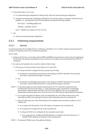 3GPP TS 36.331 version 10.2.0 Release 10                     79                         ETSI TS 136 331 V10.2.0 (2011-07)


   1> if measGapConfig is set to setup:

       2> if a measurement gap configuration is already setup, release the measurement gap configuration;

       2> setup the measurement gap configuration indicated by the measGapConfig in accordance with the received
          gapOffset, i.e., each gap starts at an SFN and subframe meeting the following condition:

                SFN mod T = FLOOR(gapOffset/10);

                subframe = gapOffset mod 10;

          with T = MGRP/10 as defined in TS 36.133 [16];

   1> else:

       2> release the measurement gap configuration;


5.5.3           Performing measurements

5.5.3.1            General
For all measurements the UE applies the layer 3 filtering as specified in 5.5.3.2, before using the measured results for
evaluation of reporting criteria or for measurement reporting.

The UE shall:

   1> whenever the UE has a measConfig, perform RSRP and RSRQ measurements for each serving cell, applying for
      the PCell the time domain measurement resource restriction in accordance with measSubframePatternPCell, if
      configured;

   1> for each measId included in the measIdList within VarMeasConfig:

       2> if the purpose for the associated reportConfig is set to reportCGI:

          3> if si-RequestForHO is configured for the associated reportConfig:

                4> perform the corresponding measurements on the frequency and RAT indicated in the associated
                   measObject using autonomous gaps as necessary;

          3> else:

                4> perform the corresponding measurements on the frequency and RAT indicated in the associated
                   measObject using available idle periods or using autonomous gaps as necessary;

   NOTE 1: If autonomous gaps are used to perform measurements, the UE is allowed to temporarily abort
           communication with all serving cell(s), i.e. create autonomous gaps to perform the corresponding
           measurements within the limits specified in TS 36.133 [16]. Otherwise, the UE only supports the
           measurements with the purpose set to reportCGI only if E-UTRAN has provided sufficient idle periods.

          3> try to acquire the global cell identity of the cell indicated by the cellForWhichToReportCGI in the
             associated measObject by acquiring the relevant system information from the concerned cell;

          3> if the cell indicated by the cellForWhichToReportCGI included in the associated measObject is an E-
             UTRAN cell:

                4> try to acquire the CSG identity, if the CSG identity is broadcast in the concerned cell;

                4> try to acquire the trackingAreaCode in the concerned cell;

                4> if si-RequestForHO is not configured for the associated reportConfig:

                   5> try to acquire the list of additional PLMN Identities, as included in the plmn-IdentityList, if
                      multiple PLMN identities are broadcast in the concerned cell;

   NOTE 2: The 'primary' PLMN is part of the global cell identity.




                                                            ETSI
 
