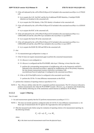 3GPP TS 36.331 version 10.2.0 Release 10                     80                         ETSI TS 136 331 V10.2.0 (2011-07)


          3> if the cell indicated by the cellForWhichToReportCGI included in the associated measObject is a UTRAN
             cell:

                4> try to acquire the LAC, the RAC and the list of additional PLMN Identities, if multiple PLMN
                   identities are broadcast in the concerned cell;

                4> try to acquire the CSG identity, if the CSG identity is broadcast in the concerned cell;

          3> if the cell indicated by the cellForWhichToReportCGI included in the associated measObject is a GERAN
             cell:

                4> try to acquire the RAC in the concerned cell;

          3> if the cell indicated by the cellForWhichToReportCGI included in the associated measObject is a
             CDMA2000 cell and the cdma2000-Type included in the measObject is typeHRPD:

                4> try to acquire the Sector ID in the concerned cell;

          3> if the cell indicated by the cellForWhichToReportCGI included in the associated measObject is a
             CDMA2000 cell and the cdma2000-Type included in the measObject is type1XRTT:

                4> try to acquire the BASE ID, SID and NID in the concerned cell;

      2> else:

          3> if a measurement gap configuration is setup; or

          3> if the UE does not require measurement gaps to perform the concerned measurements:

                4> if s-Measure is not configured; or

                4> if s-Measure is configured and the PCell RSRP, after layer 3 filtering, is lower than this value:

                   5> perform the corresponding measurements of neighbouring cells on the frequencies and RATs
                      indicated in the concerned measObject, applying for neighbouring cells on the primary frequency
                      the time domain measurement resource restriction in accordance with
                      measSubframePatternConfigNeigh, if configured in the concerned measObject;

                4> if the ue-RxTxTimeDiffPeriodical is configured in the associated reportConfig:

                   5> perform the UE Rx–Tx time difference measurements on the PCell;

      2> perform the evaluation of reporting criteria as specified in 5.5.4;

   NOTE 3: The s-Measure defines when the UE is required to perform measurements. The UE is however allowed to
           perform measurements also when the PCell RSRP exceeds s-Measure, e.g., to measure cells broadcasting
           a CSG identity following use of the autonomous search function as defined in TS 36.304 [4].

5.5.3.2            Layer 3 filtering
The UE shall:

   1> for each measurement quantity that the UE performs measurements according to 5.5.3.1:

   NOTE 1: This does not include quantities configured solely for UE Rx-Tx time difference measurements i.e. for
           those type of measurements the UE ignores the triggerQuantity and reportQuantity.

      2> filter the measured result, before using for evaluation of reporting criteria or for measurement reporting, by
         the following formula:

                                            Fn = (1 − a ) ⋅ Fn−1 + a ⋅ M n
          where

                Mn is the latest received measurement result from the physical layer;




                                                            ETSI
 