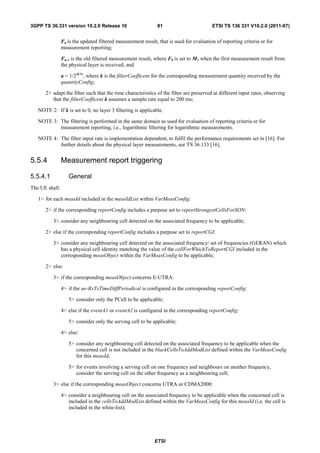 3GPP TS 36.331 version 10.2.0 Release 10                      81                         ETSI TS 136 331 V10.2.0 (2011-07)


                Fn is the updated filtered measurement result, that is used for evaluation of reporting criteria or for
                measurement reporting;

                Fn-1 is the old filtered measurement result, where F0 is set to M1 when the first measurement result from
                the physical layer is received; and

                a = 1/2(k/4), where k is the filterCoefficent for the corresponding measurement quantity received by the
                quantityConfig;

      2> adapt the filter such that the time characteristics of the filter are preserved at different input rates, observing
         that the filterCoefficent k assumes a sample rate equal to 200 ms;

   NOTE 2: If k is set to 0, no layer 3 filtering is applicable.

   NOTE 3: The filtering is performed in the same domain as used for evaluation of reporting criteria or for
           measurement reporting, i.e., logarithmic filtering for logarithmic measurements.

   NOTE 4: The filter input rate is implementation dependent, to fulfil the performance requirements set in [16]. For
           further details about the physical layer measurements, see TS 36.133 [16].


5.5.4           Measurement report triggering

5.5.4.1            General
The UE shall:

   1> for each measId included in the measIdList within VarMeasConfig:

      2> if the corresponding reportConfig includes a purpose set to reportStrongestCellsForSON:

          3> consider any neighbouring cell detected on the associated frequency to be applicable;

      2> else if the corresponding reportConfig includes a purpose set to reportCGI:

          3> consider any neighbouring cell detected on the associated frequency/ set of frequencies (GERAN) which
             has a physical cell identity matching the value of the cellForWhichToReportCGI included in the
             corresponding measObject within the VarMeasConfig to be applicable;

      2> else:

          3> if the corresponding measObject concerns E-UTRA:

                4> if the ue-RxTxTimeDiffPeriodical is configured in the corresponding reportConfig:

                   5> consider only the PCell to be applicable;

                4> else if the eventA1 or eventA2 is configured in the corresponding reportConfig:

                   5> consider only the serving cell to be applicable;

                4> else:

                   5> consider any neighbouring cell detected on the associated frequency to be applicable when the
                      concerned cell is not included in the blackCellsToAddModList defined within the VarMeasConfig
                      for this measId;

                   5> for events involving a serving cell on one frequency and neighbours on another frequency,
                      consider the serving cell on the other frequency as a neighbouring cell;

          3> else if the corresponding measObject concerns UTRA or CDMA2000:

                4> consider a neighbouring cell on the associated frequency to be applicable when the concerned cell is
                   included in the cellsToAddModList defined within the VarMeasConfig for this measId (i.e. the cell is
                   included in the white-list);




                                                             ETSI
 