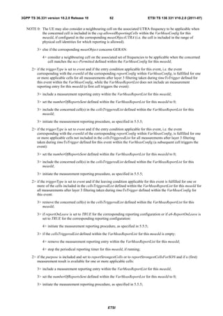 3GPP TS 36.331 version 10.2.0 Release 10                   82                        ETSI TS 136 331 V10.2.0 (2011-07)


   NOTE 0: The UE may also consider a neighbouring cell on the associated UTRA frequency to be applicable when
           the concerned cell is included in the csg-allowedReportingCells within the VarMeasConfig for this
           measId, if configured in the corresponding measObjectUTRA (i.e. the cell is included in the range of
           physical cell identities for which reporting is allowed).

         3> else if the corresponding measObject concerns GERAN:

             4> consider a neighbouring cell on the associated set of frequencies to be applicable when the concerned
                cell matches the ncc-Permitted defined within the VarMeasConfig for this measId;

      2> if the triggerType is set to event and if the entry condition applicable for this event, i.e. the event
         corresponding with the eventId of the corresponding reportConfig within VarMeasConfig, is fulfilled for one
         or more applicable cells for all measurements after layer 3 filtering taken during timeToTrigger defined for
         this event within the VarMeasConfig, while the VarMeasReportList does not include an measurement
         reporting entry for this measId (a first cell triggers the event):

         3> include a measurement reporting entry within the VarMeasReportList for this measId;

         3> set the numberOfReportsSent defined within the VarMeasReportList for this measId to 0;

         3> include the concerned cell(s) in the cellsTriggeredList defined within the VarMeasReportList for this
            measId;

         3> initiate the measurement reporting procedure, as specified in 5.5.5;

      2> if the triggerType is set to event and if the entry condition applicable for this event, i.e. the event
         corresponding with the eventId of the corresponding reportConfig within VarMeasConfig, is fulfilled for one
         or more applicable cells not included in the cellsTriggeredList for all measurements after layer 3 filtering
         taken during timeToTrigger defined for this event within the VarMeasConfig (a subsequent cell triggers the
         event):

         3> set the numberOfReportsSent defined within the VarMeasReportList for this measId to 0;

         3> include the concerned cell(s) in the cellsTriggeredList defined within the VarMeasReportList for this
            measId;

         3> initiate the measurement reporting procedure, as specified in 5.5.5;

      2> if the triggerType is set to event and if the leaving condition applicable for this event is fulfilled for one or
         more of the cells included in the cellsTriggeredList defined within the VarMeasReportList for this measId for
         all measurements after layer 3 filtering taken during timeToTrigger defined within the VarMeasConfig for
         this event:

         3> remove the concerned cell(s) in the cellsTriggeredList defined within the VarMeasReportList for this
            measId;

         3> if reportOnLeave is set to TRUE for the corresponding reporting configuration or if a6-ReportOnLeave is
            set to TRUE for the corresponding reporting configuration:

             4> initiate the measurement reporting procedure, as specified in 5.5.5;

         3> if the cellsTriggeredList defined within the VarMeasReportList for this measId is empty:

             4> remove the measurement reporting entry within the VarMeasReportList for this measId;

             4> stop the periodical reporting timer for this measId, if running;

      2> if the purpose is included and set to reportStrongestCells or to reportStrongestCellsForSON and if a (first)
         measurement result is available for one or more applicable cells:

         3> include a measurement reporting entry within the VarMeasReportList for this measId;

         3> set the numberOfReportsSent defined within the VarMeasReportList for this measId to 0;

         3> initiate the measurement reporting procedure, as specified in 5.5.5;




                                                         ETSI
 