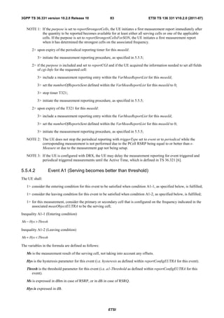 3GPP TS 36.331 version 10.2.0 Release 10                   83                         ETSI TS 136 331 V10.2.0 (2011-07)


   NOTE 1: If the purpose is set to reportStrongestCells, the UE initiates a first measurement report immediately after
           the quantity to be reported becomes available for at least either all serving cells or one of the applicable
           cells. If the purpose is set to reportStrongestCellsForSON, the UE initiates a first measurement report
           when it has determined the strongest cells on the associated frequency.

       2> upon expiry of the periodical reporting timer for this measId:

          3> initiate the measurement reporting procedure, as specified in 5.5.5;

       2> if the purpose is included and set to reportCGI and if the UE acquired the information needed to set all fields
          of cgi-Info for the requested cell:

          3> include a measurement reporting entry within the VarMeasReportList for this measId;

          3> set the numberOfReportsSent defined within the VarMeasReportList for this measId to 0;

          3> stop timer T321;

          3> initiate the measurement reporting procedure, as specified in 5.5.5;

       2> upon expiry of the T321 for this measId:

          3> include a measurement reporting entry within the VarMeasReportList for this measId;

          3> set the numberOfReportsSent defined within the VarMeasReportList for this measId to 0;

          3> initiate the measurement reporting procedure, as specified in 5.5.5;

   NOTE 2: The UE does not stop the periodical reporting with triggerType set to event or to periodical while the
           corresponding measurement is not performed due to the PCell RSRP being equal to or better than s-
           Measure or due to the measurement gap not being setup.

   NOTE 3: If the UE is configured with DRX, the UE may delay the measurement reporting for event triggered and
           periodical triggered measurements until the Active Time, which is defined in TS 36.321 [6].

5.5.4.2             Event A1 (Serving becomes better than threshold)
The UE shall:

   1> consider the entering condition for this event to be satisfied when condition A1-1, as specified below, is fulfilled;

   1> consider the leaving condition for this event to be satisfied when condition A1-2, as specified below, is fulfilled;

   1> for this measurement, consider the primary or secondary cell that is configured on the frequency indicated in the
      associated measObjectEUTRA to be the serving cell;

Inequality A1-1 (Entering condition)

Ms − Hys > Thresh

Inequality A1-2 (Leaving condition)

Ms + Hys < Thresh

The variables in the formula are defined as follows:

   Ms is the measurement result of the serving cell, not taking into account any offsets.

   Hys is the hysteresis parameter for this event (i.e. hysteresis as defined within reportConfigEUTRA for this event).

   Thresh is the threshold parameter for this event (i.e. a1-Threshold as defined within reportConfigEUTRA for this
      event).

   Ms is expressed in dBm in case of RSRP, or in dB in case of RSRQ.

   Hys is expressed in dB.




                                                          ETSI
 