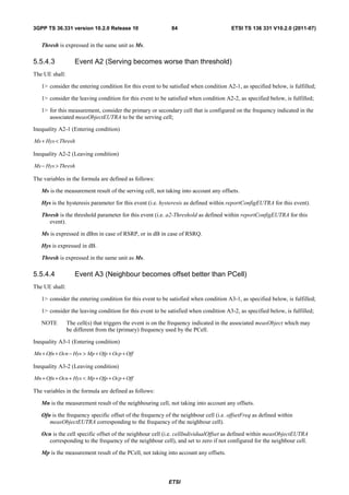 3GPP TS 36.331 version 10.2.0 Release 10                    84                        ETSI TS 136 331 V10.2.0 (2011-07)


   Thresh is expressed in the same unit as Ms.

5.5.4.3            Event A2 (Serving becomes worse than threshold)
The UE shall:

   1> consider the entering condition for this event to be satisfied when condition A2-1, as specified below, is fulfilled;

   1> consider the leaving condition for this event to be satisfied when condition A2-2, as specified below, is fulfilled;

   1> for this measurement, consider the primary or secondary cell that is configured on the frequency indicated in the
      associated measObjectEUTRA to be the serving cell;

Inequality A2-1 (Entering condition)

Ms + Hys < Thresh

Inequality A2-2 (Leaving condition)

Ms − Hys > Thresh

The variables in the formula are defined as follows:

   Ms is the measurement result of the serving cell, not taking into account any offsets.

   Hys is the hysteresis parameter for this event (i.e. hysteresis as defined within reportConfigEUTRA for this event).

   Thresh is the threshold parameter for this event (i.e. a2-Threshold as defined within reportConfigEUTRA for this
      event).

   Ms is expressed in dBm in case of RSRP, or in dB in case of RSRQ.

   Hys is expressed in dB.

   Thresh is expressed in the same unit as Ms.

5.5.4.4            Event A3 (Neighbour becomes offset better than PCell)
The UE shall:

   1> consider the entering condition for this event to be satisfied when condition A3-1, as specified below, is fulfilled;

   1> consider the leaving condition for this event to be satisfied when condition A3-2, as specified below, is fulfilled;

   NOTE         The cell(s) that triggers the event is on the frequency indicated in the associated measObject which may
                be different from the (primary) frequency used by the PCell.

Inequality A3-1 (Entering condition)

Mn + Ofn + Ocn − Hys > Mp + Ofp + Ocp + Off

Inequality A3-2 (Leaving condition)

Mn + Ofn + Ocn + Hys < Mp + Ofp + Ocp + Off

The variables in the formula are defined as follows:

   Mn is the measurement result of the neighbouring cell, not taking into account any offsets.

   Ofn is the frequency specific offset of the frequency of the neighbour cell (i.e. offsetFreq as defined within
      measObjectEUTRA corresponding to the frequency of the neighbour cell).

   Ocn is the cell specific offset of the neighbour cell (i.e. cellIndividualOffset as defined within measObjectEUTRA
     corresponding to the frequency of the neighbour cell), and set to zero if not configured for the neighbour cell.

   Mp is the measurement result of the PCell, not taking into account any offsets.



                                                           ETSI
 