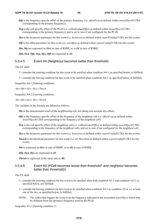 3GPP TS 36.331 version 10.2.0 Release 10                    85                        ETSI TS 136 331 V10.2.0 (2011-07)


   Ofp is the frequency specific offset of the primary frequency (i.e. offsetFreq as defined within measObjectEUTRA
      corresponding to the primary frequency).

   Ocp is the cell specific offset of the PCell (i.e. cellIndividualOffset as defined within measObjectEUTRA
      corresponding to the primary frequency), and is set to zero if not configured for the PCell.

   Hys is the hysteresis parameter for this event (i.e. hysteresis as defined within reportConfigEUTRA for this event).

   Off is the offset parameter for this event (i.e. a3-Offset as defined within reportConfigEUTRA for this event).

   Mn, Mp are expressed in dBm in case of RSRP, or in dB in case of RSRQ.

   Ofn, Ocn, Ofp, Ocp, Hys, Off are expressed in dB.

5.5.4.5            Event A4 (Neighbour becomes better than threshold)
The UE shall:

   1> consider the entering condition for this event to be satisfied when condition A4-1, as specified below, is fulfilled;

   1> consider the leaving condition for this event to be satisfied when condition A4-2, as specified below, is fulfilled;

Inequality A4-1 (Entering condition)

Mn + Ofn + Ocn − Hys > Thresh

Inequality A4-2 (Leaving condition)

Mn + Ofn + Ocn + Hys < Thresh

The variables in the formula are defined as follows:

   Mn is the measurement result of the neighbouring cell, not taking into account any offsets.

   Ofn is the frequency specific offset of the frequency of the neighbour cell (i.e. offsetFreq as defined within
      measObjectEUTRA corresponding to the frequency of the neighbour cell).

   Ocn is the cell specific offset of the neighbour cell (i.e. cellIndividualOffset as defined within measObjectEUTRA
     corresponding to the frequency of the neighbour cell), and set to zero if not configured for the neighbour cell.

   Hys is the hysteresis parameter for this event (i.e. hysteresis as defined within reportConfigEUTRA for this event).

   Thresh is the threshold parameter for this event (i.e. a4-Threshold as defined within reportConfigEUTRA for this
      event).

   Mn is expressed in dBm in case of RSRP, or in dB in case of RSRQ.

   Ofn, Ocn, Hys are expressed in dB.

   Thresh is expressed in the same unit as Ms.

5.5.4.6            Event A5 (PCell becomes worse than threshold1 and neighbour becomes
                   better than threshold2)
The UE shall:

   1> consider the entering condition for this event to be satisfied when both condition A5-1 and condition A5-2, as
      specified below, are fulfilled;

   1> consider the leaving condition for this event to be satisfied when condition A5-3 or condition A5-4, i.e. at least
      one of the two, as specified below, is fulfilled;

   NOTE:        The cell(s) that triggers the event is on the frequency indicated in the associated measObject which may
                be different from the (primary) frequency used by the PCell.

Inequality A5-1 (Entering condition 1)



                                                           ETSI
 