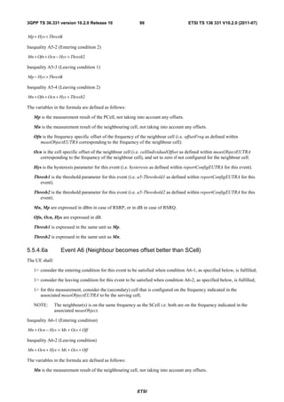 3GPP TS 36.331 version 10.2.0 Release 10                     86                       ETSI TS 136 331 V10.2.0 (2011-07)


Mp + Hys < Thresh1

Inequality A5-2 (Entering condition 2)

Mn + Ofn + Ocn − Hys > Thresh2

Inequality A5-3 (Leaving condition 1)

Mp − Hys > Thresh1

Inequality A5-4 (Leaving condition 2)

Mn + Ofn + Ocn + Hys < Thresh2

The variables in the formula are defined as follows:

   Mp is the measurement result of the PCell, not taking into account any offsets.

   Mn is the measurement result of the neighbouring cell, not taking into account any offsets.

   Ofn is the frequency specific offset of the frequency of the neighbour cell (i.e. offsetFreq as defined within
      measObjectEUTRA corresponding to the frequency of the neighbour cell).

   Ocn is the cell specific offset of the neighbour cell (i.e. cellIndividualOffset as defined within measObjectEUTRA
     corresponding to the frequency of the neighbour cell), and set to zero if not configured for the neighbour cell.

   Hys is the hysteresis parameter for this event (i.e. hysteresis as defined within reportConfigEUTRA for this event).

   Thresh1 is the threshold parameter for this event (i.e. a5-Threshold1 as defined within reportConfigEUTRA for this
      event).

   Thresh2 is the threshold parameter for this event (i.e. a5-Threshold2 as defined within reportConfigEUTRA for this
      event).

   Mn, Mp are expressed in dBm in case of RSRP, or in dB in case of RSRQ.

   Ofn, Ocn, Hys are expressed in dB.

   Thresh1 is expressed in the same unit as Mp.

   Thresh2 is expressed in the same unit as Mn.

5.5.4.6a           Event A6 (Neighbour becomes offset better than SCell)
The UE shall:

   1> consider the entering condition for this event to be satisfied when condition A6-1, as specified below, is fulfilled;

   1> consider the leaving condition for this event to be satisfied when condition A6-2, as specified below, is fulfilled;

   1> for this measurement, consider the (secondary) cell that is configured on the frequency indicated in the
      associated measObjectEUTRA to be the serving cell;

   NOTE:        The neighbour(s) is on the same frequency as the SCell i.e. both are on the frequency indicated in the
                associated measObject.

Inequality A6-1 (Entering condition)

Mn + Ocn − Hys > Ms + Ocs + Off

Inequality A6-2 (Leaving condition)

Mn + Ocn + Hys < Ms + Ocs + Off

The variables in the formula are defined as follows:

   Mn is the measurement result of the neighbouring cell, not taking into account any offsets.



                                                           ETSI
 
