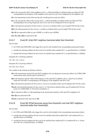 3GPP TS 36.331 version 10.2.0 Release 10                    87                        ETSI TS 136 331 V10.2.0 (2011-07)


   Ocn is the cell specific offset of the neighbour cell (i.e. cellIndividualOffset as defined within measObjectEUTRA
     corresponding to the frequency of the neighbour cell), and set to zero if not configured for the neighbour cell.

   Ms is the measurement result of the serving cell, not taking into account any offsets.

   Ocs is the cell specific offset of the serving cell (i.e. cellIndividualOffset as defined within measObjectEUTRA
      corresponding to the serving frequency), and is set to zero if not configured for the serving cell.

   Hys is the hysteresis parameter for this event (i.e. hysteresis as defined within reportConfigEUTRA for this event).

   Off is the offset parameter for this event (i.e. a6-Offset as defined within reportConfigEUTRA for this event).

   Mn, Ms are expressed in dBm in case of RSRP, or in dB in case of RSRQ.

   Ocn, Ocs, Hys, Off are expressed in dB.

5.5.4.7          Event B1 (Inter RAT neighbour becomes better than threshold)
The UE shall:

   1> for UTRA and CDMA2000, only trigger the event for cells included in the corresponding measurement object;

   1> consider the entering condition for this event to be satisfied when condition B1-1, as specified below, is fulfilled;

   1> consider the leaving condition for this event to be satisfied when condition B1-2, as specified below, is fulfilled;

Inequality B1-1 (Entering condition)

Mn + Ofn − Hys > Thresh

Inequality B1-2 (Leaving condition)

Mn + Ofn + Hys < Thresh

The variables in the formula are defined as follows:

   Mn is the measurement result of the inter-RAT neighbour cell, not taking into account any offsets. For CDMA 2000
     measurement result, pilotStrength is divided by -2.

   Ofn is the frequency specific offset of the frequency of the inter-RAT neighbour cell (i.e. offsetFreq as defined
      within the measObject corresponding to the frequency of the neighbour inter-RAT cell).

   Hys is the hysteresis parameter for this event (i.e. hysteresis as defined within reportConfigInterRAT for this event).

   Thresh is the threshold parameter for this event (i.e. b1-Threshold as defined within reportConfigInterRAT for this
      event). For CDMA2000, b1-Threshold is divided by -2.

   Mn is expressed in dBm or in dB, depending on the measurement quantity of the inter-RAT neighbour cell.

   Ofn, Hys are expressed in dB.

   Thresh is expressed in the same unit as Mn.

5.5.4.8          Event B2 (PCell becomes worse than threshold1 and inter RAT neighbour
                 becomes better than threshold2)
The UE shall:

   1> for UTRA and CDMA2000, only trigger the event for cells included in the corresponding measurement object;

   1> consider the entering condition for this event to be satisfied when both condition B2-1 and condition B2-2, as
      specified below, are fulfilled;

   1> consider the leaving condition for this event to be satisfied when condition B2-3 or condition B2-4, i.e. at least
      one of the two, as specified below, is fulfilled;




                                                          ETSI
 