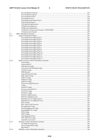 3GPP TS 36.331 version 10.2.0 Release 10                                         8                                   ETSI TS 136 331 V10.2.0 (2011-07)


–              SecurityModeCommand ...................................................................................................................... 137
–              SecurityModeComplete ....................................................................................................................... 137
–              SecurityModeFailure........................................................................................................................... 138
–              SystemInformation .............................................................................................................................. 138
–              SystemInformationBlockType1 ............................................................................................................ 139
–              UECapabilityEnquiry.......................................................................................................................... 141
–              UECapabilityInformation ................................................................................................................... 142
–              UEInformationRequest........................................................................................................................ 143
–              UEInformationResponse ..................................................................................................................... 143
–              ULHandoverPreparationTransfer (CDMA2000) ................................................................................ 146
–              ULInformationTransfer ....................................................................................................................... 147
6.3      RRC information elements ............................................................................................................................. 147
6.3.1      System information blocks ....................................................................................................................... 147
–              SystemInformationBlockType2 ............................................................................................................ 147
–              SystemInformationBlockType3 ............................................................................................................ 149
–              SystemInformationBlockType4 ............................................................................................................ 151
–              SystemInformationBlockType5 ............................................................................................................ 152
–              SystemInformationBlockType6 ............................................................................................................ 153
–              SystemInformationBlockType7 ............................................................................................................ 154
–              SystemInformationBlockType8 ............................................................................................................ 155
–              SystemInformationBlockType9 ............................................................................................................ 159
–              SystemInformationBlockType10 .......................................................................................................... 159
–              SystemInformationBlockType11 .......................................................................................................... 160
–              SystemInformationBlockType12 .......................................................................................................... 161
–              SystemInformationBlockType13 .......................................................................................................... 161
6.3.2      Radio resource control information elements ........................................................................................... 162
–              AntennaInfo ......................................................................................................................................... 162
–              AntennaInfoUL .................................................................................................................................... 163
–              CQI-ReportConfig ............................................................................................................................... 163
–              CrossCarrierSchedulingConfig ........................................................................................................... 167
–              CSI-RS-Config ..................................................................................................................................... 167
–              DRB-Identity ....................................................................................................................................... 168
–              LogicalChannelConfig ........................................................................................................................ 168
–              MAC-MainConfig ................................................................................................................................ 169
–              PDCP-Config ...................................................................................................................................... 171
–              PDSCH-Config.................................................................................................................................... 173
–              PHICH-Config .................................................................................................................................... 173
–              PhysicalConfigDedicated .................................................................................................................... 174
–              P-Max .................................................................................................................................................. 175
–              PRACH-Config.................................................................................................................................... 175
–              PresenceAntennaPort1........................................................................................................................ 176
–              PUCCH-Config ................................................................................................................................... 176
–              PUSCH-Config.................................................................................................................................... 178
–              RACH-ConfigCommon ........................................................................................................................ 180
–              RACH-ConfigDedicated ...................................................................................................................... 181
–              RadioResourceConfigCommon ........................................................................................................... 181
–              RadioResourceConfigDedicated ......................................................................................................... 183
–              RLC-Config ......................................................................................................................................... 185
–              RLF-TimersAndConstants ................................................................................................................... 187
–              RN-SubframeConfig ............................................................................................................................ 187
–              SchedulingRequestConfig ................................................................................................................... 188
–              SoundingRS-UL-Config....................................................................................................................... 189
–              SPS-Config .......................................................................................................................................... 191
–              TDD-Config ........................................................................................................................................ 192
–              TimeAlignmentTimer ........................................................................................................................... 193
–              TPC-PDCCH-Config .......................................................................................................................... 193
–              UplinkPowerControl ........................................................................................................................... 194
6.3.3      Security control information elements ...................................................................................................... 195
–              NextHopChainingCount ...................................................................................................................... 195
–              SecurityAlgorithmConfig..................................................................................................................... 196
–              ShortMAC-I ......................................................................................................................................... 196
6.3.4      Mobility control information elements ..................................................................................................... 196



                                                                              ETSI
 