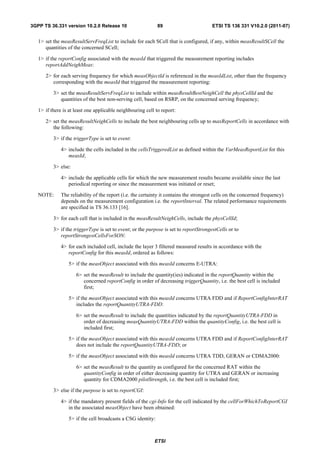 3GPP TS 36.331 version 10.2.0 Release 10                     89                        ETSI TS 136 331 V10.2.0 (2011-07)


   1> set the measResultServFreqList to include for each SCell that is configured, if any, within measResultSCell the
      quantities of the concerned SCell;

   1> if the reportConfig associated with the measId that triggered the measurement reporting includes
      reportAddNeighMeas:

      2> for each serving frequency for which measObjectId is referenced in the measIdList, other than the frequency
         corresponding with the measId that triggered the measurement reporting:

          3> set the measResultServFreqList to include within measResultBestNeighCell the physCellId and the
             quantities of the best non-serving cell, based on RSRP, on the concerned serving frequency;

   1> if there is at least one applicable neighbouring cell to report:

      2> set the measResultNeighCells to include the best neighbouring cells up to maxReportCells in accordance with
         the following:

          3> if the triggerType is set to event:

              4> include the cells included in the cellsTriggeredList as defined within the VarMeasReportList for this
                 measId;

          3> else:

              4> include the applicable cells for which the new measurement results became available since the last
                 periodical reporting or since the measurement was initiated or reset;

   NOTE:      The reliability of the report (i.e. the certainty it contains the strongest cells on the concerned frequency)
              depends on the measurement configuration i.e. the reportInterval. The related performance requirements
              are specified in TS 36.133 [16].

          3> for each cell that is included in the measResultNeighCells, include the physCellId;

          3> if the triggerType is set to event; or the purpose is set to reportStrongestCells or to
             reportStrongestCellsForSON:

              4> for each included cell, include the layer 3 filtered measured results in accordance with the
                 reportConfig for this measId, ordered as follows:

                 5> if the measObject associated with this measId concerns E-UTRA:

                     6> set the measResult to include the quantity(ies) indicated in the reportQuantity within the
                        concerned reportConfig in order of decreasing triggerQuantity, i.e. the best cell is included
                        first;

                 5> if the measObject associated with this measId concerns UTRA FDD and if ReportConfigInterRAT
                    includes the reportQuantityUTRA-FDD:

                     6> set the measResult to include the quantities indicated by the reportQuantityUTRA-FDD in
                        order of decreasing measQuantityUTRA-FDD within the quantityConfig, i.e. the best cell is
                        included first;

                 5> if the measObject associated with this measId concerns UTRA FDD and if ReportConfigInterRAT
                    does not include the reportQuantityUTRA-FDD; or

                 5> if the measObject associated with this measId concerns UTRA TDD, GERAN or CDMA2000:

                     6> set the measResult to the quantity as configured for the concerned RAT within the
                        quantityConfig in order of either decreasing quantity for UTRA and GERAN or increasing
                        quantity for CDMA2000 pilotStrength, i.e. the best cell is included first;

          3> else if the purpose is set to reportCGI:

              4> if the mandatory present fields of the cgi-Info for the cell indicated by the cellForWhichToReportCGI
                 in the associated measObject have been obtained:

                 5> if the cell broadcasts a CSG identity:



                                                           ETSI
 