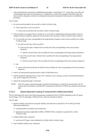 3GPP TS 36.331 version 10.2.0 Release 10                     91                       ETSI TS 136 331 V10.2.0 (2011-07)


   -   when performing the connection re-establishment procedure, as specified in 5.3.7, ensure that a measObjectId
       corresponding each target serving frequency is configured as a result of the procedure described in this sub-
       clause and the subsequent connection reconfiguration procedure immediately following the re-establishment
       procedure;

The UE shall:

   1> for each measId included in the measIdList within VarMeasConfig:

       2> if the triggerType is set to periodical:

          3> remove this measId from the measIdList within VarMeasConfig:

   1> if the procedure was triggered due to a handover or successful re-establishment and the procedure involves a
      change of primary frequency, update the measId values in the measIdList within VarMeasConfig as follows:

       2> if a measObjectId value corresponding to the target primary frequency exists in the measObjectList within
          VarMeasConfig:

          3> for each measId value in the measIdList:

                4> if the measId value is linked to the measObjectId value corresponding to the source primary
                   frequency:

                   5> link this measId value to the measObjectId value corresponding to the target primary frequency;

                4> else if the measId value is linked to the measObjectId value corresponding to the target primary
                   frequency:

                   5> link this measId value to the measObjectId value corresponding to the source primary frequency;

       2> else:

          3> remove all measId values that are linked to the measObjectId value corresponding to the source primary
             frequency;

   1> remove all measurement reporting entries within VarMeasReportList;

   1> stop the periodical reporting timer or timer T321, whichever one is running, as well as associated information
      (e.g. timeToTrigger) for all measId;

   1> release the measurement gaps, if activated;

   NOTE:        If the UE requires measurement gaps to perform inter-frequency or inter-RAT measurements, the UE
                resumes the inter-frequency and inter-RAT measurements after the E-UTRAN has setup the measurement
                gaps.

5.5.6.2            Speed dependant scaling of measurement related parameters
The UE shall adjust the value of the following parameter configured by the E-UTRAN depending on the UE speed:
timeToTrigger. The UE shall apply 3 different levels, which are selected as follows:

The UE shall:

   1> perform mobility state detection using the mobility state detection as specified in TS 36.304 [4] with the
      following modifications:

       2> counting handovers instead of cell reselections;

       2> applying the parameter applicable for RRC_CONNECTED as included in speedStatePars within
          VarMeasConfig;

   1> if high mobility state is detected:

       2> use the timeToTrigger value multiplied by sf-High within VarMeasConfig;

   1> else if medium mobility state is detected:



                                                           ETSI
 