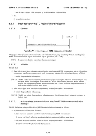 3GPP TS 36.331 version 10.2.0 Release 10                    92                      ETSI TS 136 331 V10.2.0 (2011-07)


       2> use the timeToTrigger value multiplied by sf-Medium within VarMeasConfig;

   1> else

       2> no scaling is applied;


5.5.7           Inter-frequency RSTD measurement indication

5.5.7.1            General



                          UE                                                           EUTRAN



                              InterFreqRSTDMeasurementIndication


                        Figure 5.5.7.1-1: Inter-frequency RSTD measurement indication

The purpose of this procedure is to indicate to the network that the UE is going to start/stop OTDOA inter-frequency
RSTD measurements which require measurement gaps as specified in [16, 8.1.2.6].

   NOTE:        It is a network decision to configure the measurement gap.

5.5.7.2            Initiation
The UE shall:

   1> if and only if upper layers indicate to start performing inter-frequency RSTD measurements; and the UE requires
      measurement gaps for these measurements while measurement gaps are either not configured or not sufficient:

       2> initiate the procedure to indicate start;

   NOTE 1: The UE verifies the measurement gap situation only upon receiving the indication from upper layers. If at
           this point in time sufficient gaps are available, the UE does not initiate the procedure. Also if at a later
           point in time the measurement gaps become insufficient, the UE does not initiate the procedure unless it
           receives a new indication from upper layers.

   1> if and only if upper layers indicate to stop performing inter-frequency RSTD measurements:

       2> initiate the procedure to indicate stop;

   NOTE 2: The UE may initiate the procedure to indicate stop even if it did not previously initiate the procedure to
           indicate start.

5.5.7.3            Actions related to transmission of InterFreqRSTDMeasurementIndication
                   message
The UE shall set the contents of InterFreqRSTDMeasurementIndication message as follows:

   1> set the rstd-InterFreqIndication as follows:

       2> if the procedure is initiated to indicate start of inter-frequency RSTD measurements:

          3> set the rstd-InterFreqInfoList according to the information received from upper layers;

       2> else if the procedure is initiated to indicate stop of inter-frequency RSTD measurements:

          3> set the rstd-InterFreqIndication to the value stop;




                                                           ETSI
 