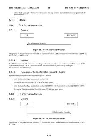 3GPP TS 36.331 version 10.2.0 Release 10                 93                      ETSI TS 136 331 V10.2.0 (2011-07)


   1> submit the InterFreqRSTDMeasurementIndication message to lower layers for transmission, upon which the
      procedure ends;


5.6          Other
5.6.1        DL information transfer

5.6.1.1          General

                        UE                                                           EUTRAN



                           DLInformationTransfer


                                   Figure 5.6.1.1-1: DL information transfer

The purpose of this procedure is to transfer NAS or (tunnelled) non-3GPP dedicated information from E-UTRAN to a
UE in RRC_CONNECTED.

5.6.1.2          Initiation
E-UTRAN initiates the DL information transfer procedure whenever there is a need to transfer NAS or non-3GPP
dedicated information. E-UTRAN initiates the DL information transfer procedure by sending the
DLInformationTransfer message.

5.6.1.3          Reception of the DLInformationTransfer by the UE
Upon receiving DLInformationTransfer message, the UE shall:

   1> if the dedicatedInfoType is set to dedicatedInfoNAS:

      2> forward the dedicatedInfoNAS to the NAS upper layers.

   1> if the dedicatedInfoType is set to dedicatedInfoCDMA2000-1XRTT or to dedicatedInfoCDMA2000-HRPD:

      2> forward the dedicatedInfoCDMA2000 to the CDMA2000 upper layers;


5.6.2        UL information transfer

5.6.2.1          General

                        UE                                                           EUTRAN



                                                               ULInformationTransfer


                                   Figure 5.6.2.1-1: UL information transfer

The purpose of this procedure is to transfer NAS or (tunnelled) non-3GPP dedicated information from the UE to E-
UTRAN.




                                                        ETSI
 