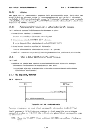 3GPP TS 36.331 version 10.2.0 Release 10                  94                       ETSI TS 136 331 V10.2.0 (2011-07)


5.6.2.2            Initiation
A UE in RRC_CONNECTED initiates the UL information transfer procedure whenever there is a need to transfer NAS
or non-3GPP dedicated information, except at RRC connection establishment in which case the NAS information is
piggybacked to the RRCConnectionSetupComplete message. The UE initiates the UL information transfer procedure by
sending the ULInformationTransfer message. When CDMA2000 information has to be transferred, the UE shall initiate
the procedure only if SRB2 is established.

5.6.2.3            Actions related to transmission of ULInformationTransfer message
The UE shall set the contents of the ULInformationTransfer message as follows:

   1> if there is a need to transfer NAS information:

      2> set the dedicatedInfoType to include the dedicatedInfoNAS;

   1> if there is a need to transfer CDMA2000 1XRTT information:

      2> set the dedicatedInfoType to include the dedicatedInfoCDMA2000-1XRTT;

   1> if there is a need to transfer CDMA2000 HRPD information:

      2> set the dedicatedInfoType to include the dedicatedInfoCDMA2000-HRPD;

   1> submit the ULInformationTransfer message to lower layers for transmission, upon which the procedure ends;

5.6.2.4            Failure to deliver ULInformationTransfer message
The UE shall:

   1> if mobility (i.e. handover, RRC connection re-establishment) occurs before the successful delivery of
      ULInformationTransfer messages has been confirmed by lower layers:

      2> inform upper layers about the possible failure to deliver the information contained in the concerned
         ULInformationTransfer messages;


5.6.3 UE capability transfer

5.6.3.1 General

                         UE                                                           EUTRAN



                                                                  UECapabilityEnquiry


                             UECapabilityInformation


                                     Figure 5.6.3.1-1: UE capability transfer

The purpose of this procedure is to transfer UE radio access capability information from the UE to E-UTRAN.

If the UE has changed its E-UTRAN radio access capabilities, the UE shall request higher layers to initiate the
necessary NAS procedures (see TS 23.401 [41]) that would result in the update of UE radio access capabilities using a
new RRC connection.

   NOTE:        Change of the UE's GERAN UE radio capabilities in RRC_IDLE is supported by use of Tracking Area
                Update.




                                                         ETSI
 