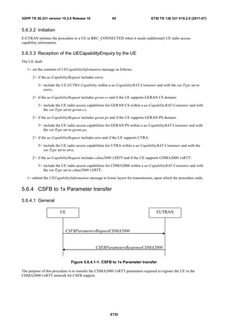 3GPP TS 36.331 version 10.2.0 Release 10                95                        ETSI TS 136 331 V10.2.0 (2011-07)


5.6.3.2 Initiation
E-UTRAN initiates the procedure to a UE in RRC_CONNECTED when it needs (additional) UE radio access
capability information.

5.6.3.3 Reception of the UECapabilityEnquiry by the UE
The UE shall:

   1> set the contents of UECapabilityInformation message as follows:

      2> if the ue-CapabilityRequest includes eutra:

          3> include the UE-EUTRA-Capability within a ue-CapabilityRAT-Container and with the rat-Type set to
             eutra;

      2> if the ue-CapabilityRequest includes geran-cs and if the UE supports GERAN CS domain:

          3> include the UE radio access capabilities for GERAN CS within a ue-CapabilityRAT-Container and with
             the rat-Type set to geran-cs;

      2> if the ue-CapabilityRequest includes geran-ps and if the UE supports GERAN PS domain:

          3> include the UE radio access capabilities for GERAN PS within a ue-CapabilityRAT-Container and with
             the rat-Type set to geran-ps;

      2> if the ue-CapabilityRequest includes utra and if the UE supports UTRA:

          3> include the UE radio access capabilities for UTRA within a ue-CapabilityRAT-Container and with the
             rat-Type set to utra;

      2> if the ue-CapabilityRequest includes cdma2000-1XRTT and if the UE supports CDMA2000 1xRTT:

          3> include the UE radio access capabilities for CDMA2000 within a ue-CapabilityRAT-Container and with
             the rat-Type set to cdma2000-1XRTT;

   1> submit the UECapabilityInformation message to lower layers for transmission, upon which the procedure ends;


5.6.4 CSFB to 1x Parameter transfer

5.6.4.1 General

                        UE                                                           EUTRAN



                           CSFBParametersRequestCDMA2000


                                              CSFBParametersResponseCDMA2000


                               Figure 5.6.4.1-1: CSFB to 1x Parameter transfer

The purpose of this procedure is to transfer the CDMA2000 1xRTT parameters required to register the UE in the
CDMA2000 1xRTT network for CSFB support.




                                                       ETSI
 