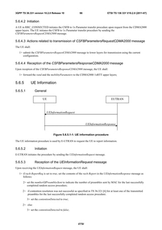 3GPP TS 36.331 version 10.2.0 Release 10                   96                       ETSI TS 136 331 V10.2.0 (2011-07)


5.6.4.2 Initiation
A UE in RRC_CONNECTED initiates the CSFB to 1x Parameter transfer procedure upon request from the CDMA2000
upper layers. The UE initiates the CSFB to 1x Parameter transfer procedure by sending the
CSFBParametersRequestCDMA2000 message.

5.6.4.3 Actions related to transmission of CSFBParametersRequestCDMA2000 message
The UE shall:

   1> submit the CSFBParametersRequestCDMA2000 message to lower layers for transmission using the current
      configuration;

5.6.4.4 Reception of the CSFBParametersResponseCDMA2000 message
Upon reception of the CSFBParametersResponseCDMA2000 message, the UE shall:

   1> forward the rand and the mobilityParameters to the CDMA2000 1xRTT upper layers;


5.6.5           UE Information

5.6.5.1           General

                        UE                                                              EUTRAN



                            UEInformationRequest


                                                                UEInformationResponse


                                  Figure 5.6.5.1-1: UE information procedure

The UE information procedure is used by E-UTRAN to request the UE to report information.

5.6.5.2           Initiation
E-UTRAN initiates the procedure by sending the UEInformationRequest message.

5.6.5.3           Reception of the UEInformationRequest message
Upon receiving the UEInformationRequest message, the UE shall:

   1> if rach-ReportReq is set to true, set the contents of the rach-Report in the UEInformationResponse message as
      follows:

      2> set the numberOfPreamblesSent to indicate the number of preambles sent by MAC for the last successfully
         completed random access procedure;

      2> if contention resolution was not successful as specified in TS 36.321 [6] for at least one of the transmitted
         preambles for the last successfully completed random access procedure:
          3> set the contentionDetected to true;

      2> else:
          3> set the contentionDetected to false;




                                                         ETSI
 