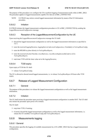3GPP TS 36.331 version 10.2.0 Release 10                  98                      ETSI TS 136 331 V10.2.0 (2011-07)


The purpose of this procedure is to configure the UE to perform logging of measurement results while in RRC_IDLE.
The procedure applies to logged measurements capable UEs that are in RRC_CONNECTED.

   NOTE         E-UTRAN may retrieve stored logged measurement information by means of the UE Information
                procedure.

5.6.6.2            Initiation
E-UTRAN initiates the logged measurement configuration procedure to UE in RRC_CONNECTED by sending the
LoggedMeasurementConfiguration message.

5.6.6.3            Reception of the LoggedMeasurementConfiguration by the UE
Upon receiving the LoggedMeasurementConfiguration message the UE shall:

   1> discard the logged measurement configuration as well as the logged measurement information as specified in
      5.6.7;

   1> store the received loggingDuration, loggingInterval and areaConfiguration, if included, in VarLogMeasConfig;

   1> store the RPLMN as plmn-Identity in VarLogMeasReport;

   1> store the received absoluteTimeInfo, traceReference, traceRecordingSessionRef and tce-Id in
      VarLogMeasReport;

   1> start timer T330 with the timer value set to the loggingDuration;

5.6.6.4            T330 expiry
Upon expiry of T330 the UE shall:

   1> release VarLogMeasConfig;

The UE is allowed to discard stored logged measurements, i.e. to release VarLogMeasReport 48 hours after T330
expiry.


5.6.7           Release of Logged Measurement Configuration

5.6.7.1            General
The purpose of this procedure is to release the logged measurement configuration as well as the logged measurement
information.

5.6.7.2            Initiation
The UE shall initiate the procedure upon receiving a logged measurement configuration in another RAT. The UE shall
also initiate the procedure upon power off or detach.

The UE shall:

   1> stop timer T330, if running;

   1> if stored, discard the logged measurement configuration as well as the logged measurement information, i.e.
      release the UE variables VarLogMeasConfig and VarLogMeasReport;


5.6.8           Measurements logging

5.6.8.1 General
This procedure specifies the logging of available measurements by a UE in RRC_IDLE that has a logged measurement
configuration.



                                                         ETSI
 