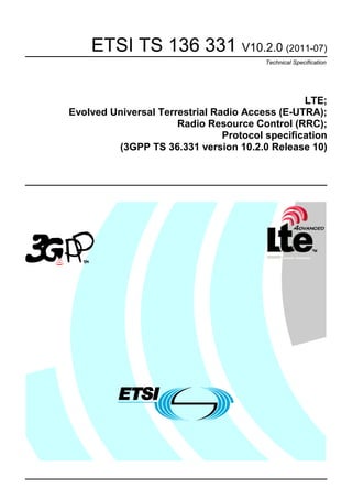ETSI TS 136 331 V10.2.0 (2011-07)
                                         Technical Specification




                                                 LTE;
Evolved Universal Terrestrial Radio Access (E-UTRA);
                      Radio Resource Control (RRC);
                                Protocol specification
         (3GPP TS 36.331 version 10.2.0 Release 10)
 